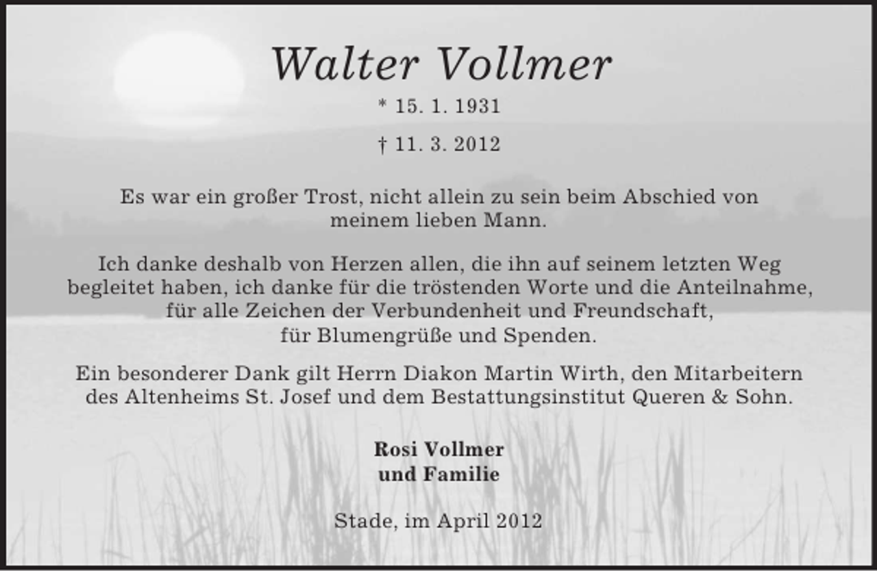 <p>Walter Vollmer<br />* 15. 1. 1931<br />† 11. 3. 2012<br />Es war ein großer Trost, nicht allein zu sein beim Abschied von<br />meinem lieben Mann.<br />Ich danke deshalb von Herzen allen, die ihn auf seinem letzten Weg<br />begleitet haben, ich danke für die tröstenden Worte und die Anteilnahme,<br />für alle Zeichen der Verbundenheit und Freundschaft,<br />für Blumengrüße und Spenden.<br />Ein besonderer Dank gilt Herrn Diakon Martin Wirth, den Mitarbeitern<br />des Altenheims St. Josef und dem Bestattungsinstitut Queren &amp; Sohn.<br />Rosi Vollmer<br />und Familie<br />Stade, im April 2012</p>