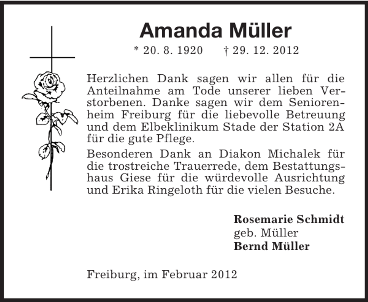<p>Amanda Müller<br />* 20. 8. 1920</p><p>† 29. 12. 2012</p><p>Herzlichen Dank sagen wir allen für die<br />Anteilnahme am Tode unserer lieben Verstorbenen. Danke sagen wir dem Seniorenheim Freiburg für die liebevolle Betreuung<br />und dem Elbeklinikum Stade der Station 2A<br />für die gute Pflege.<br />Besonderen Dank an Diakon Michalek für<br />die trostreiche Trauerrede, dem Bestattungshaus Giese für die würdevolle Ausrichtung<br />und Erika Ringeloth für die vielen Besuche.<br />Rosemarie Schmidt<br />geb. Müller<br />Bernd Müller<br />Freiburg, im Februar 2012</p>
