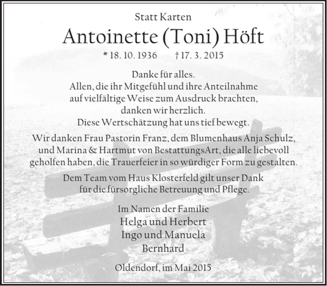 <p>Statt Karten<br />Antoinette (Toni) Höft<br />* 18. 10. 1936 † 17. 3. 2015<br />Danke für alles.<br />Allen, die ihr Mitgefühl und ihre Anteilnahme<br />auf vielfältige Weise zum Ausdruck brachten,<br />danken wir herzlich.<br />Diese Wertschätzung hat uns tief bewegt.<br />Wir danken Frau Pastorin Franz, dem Blumenhaus Anja Schulz, und Marina</p>