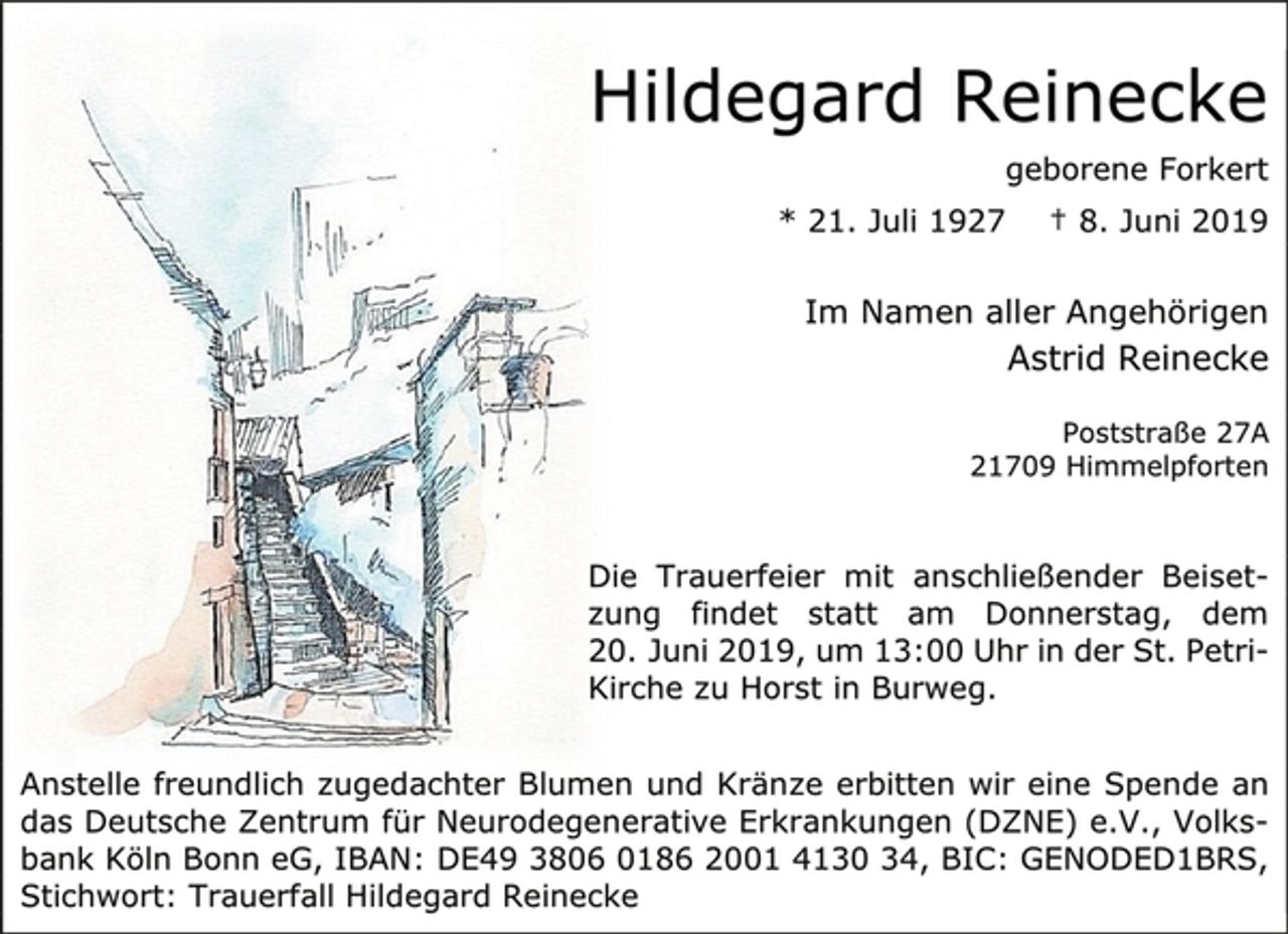 <p>Hildegard Reinecke<br />geborene Forkert<br />* 21. Juli 1927 † 8. Juni 2019<br />Im Namen aller Angehörigen<br />Astrid Reinecke<br />Poststraße 27A<br />21709 Himmelpforten<br />Die Trauerfeier mit anschließender Beiset- zung findet statt am Donnerstag, dem 20. Juni 2019, um 13:00 Uhr in der St. Petri- Kirche zu Horst in Burweg.<br />Anstelle freundlich zugedachter Blumen und Kränze erbitten wir eine Spende an das Deutsche Zentrum für Neurodegenerative Erkrankungen (DZNE) e.V., Volks-bank Köln Bonn eG, IBAN: DE49 3806 0186 2001 4130 34, BIC: GENODED1BRS, Stichwort: Trauerfall Hildegard Reinecke</p>