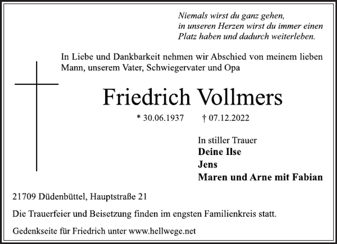 <p>Niemals wirst du ganz gehen,<br />in unseren Herzen wirst du immer einen<br />Platz haben und dadurch weiterleben.<br />In Liebe und Dankbarkeit nehmen wir Abschied von meinem lieben<br />Mann, unserem Vater, Schwiegervater und Opa<br />Friedrich Vollmers<br />* 30.06.1937 † 07.12.2022<br />In stiller Trauer<br />Deine Ilse<br />Jens<br />Maren und Arne mit Fabian<br />21709 Düdenbüttel, Hauptstraße 21<br />Die Trauerfeier und Beisetzung finden im engsten Familienkreis statt.<br />Gedenkseite für Friedrich unter www.hellwege.net</p>