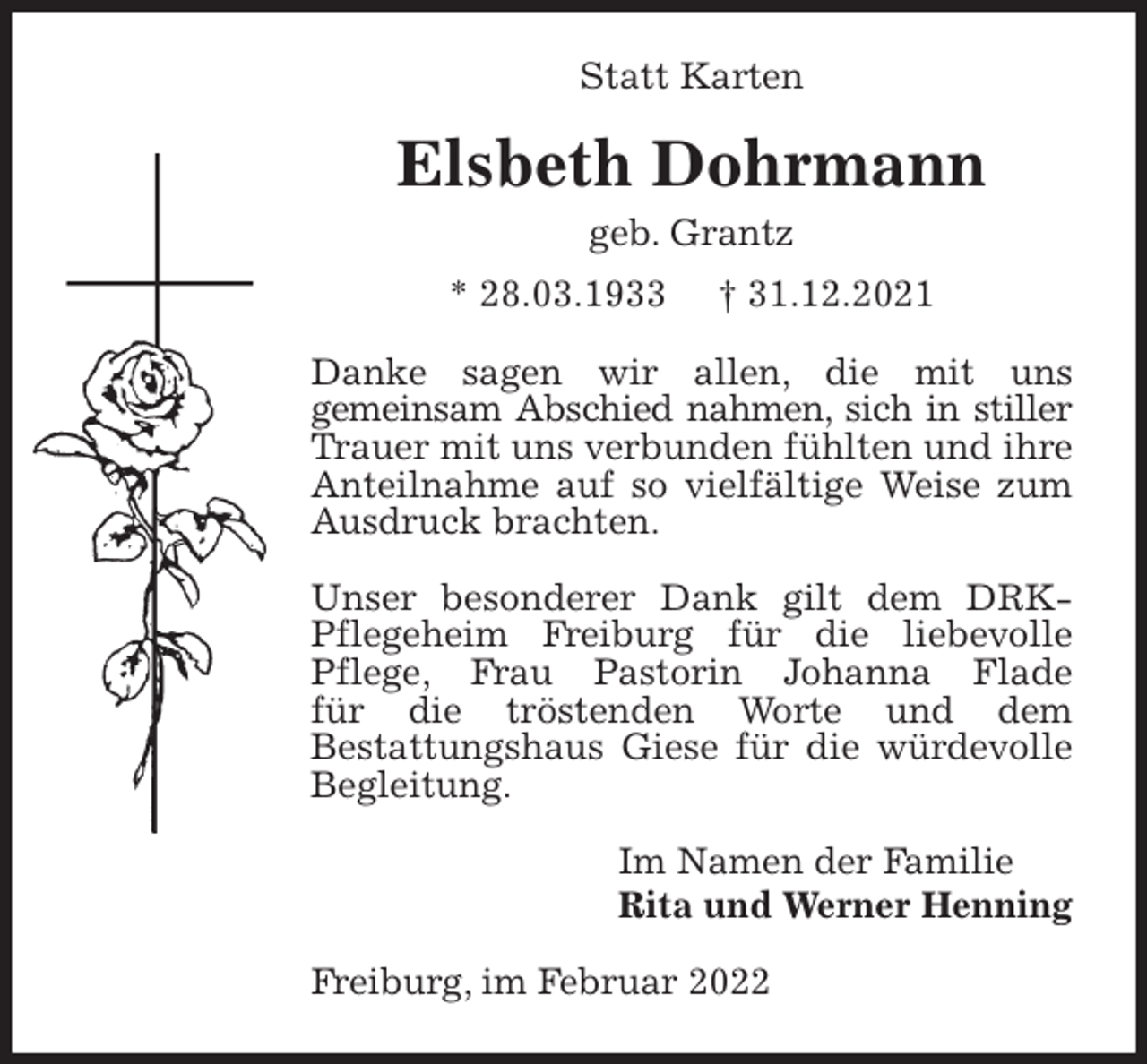 <p>Statt Karten<br />Elsbeth Dohrmann<br />geb. Grantz<br />* 28.03.1933 † 31.12.2021<br />Danke sagen wir allen, die mit uns<br />gemeinsam Abschied nahmen, sich in stiller Trauer mit uns verbunden fühlten und ihre Anteilnahme auf so vielfältige Weise zum Ausdruck brachten.</p>
<p>Unser besonderer Dank gilt dem DRK-Pflegeheim Freiburg für die liebevolle Pflege, Frau Pastorin Johanna Flade<br />für die tröstenden Worte und dem<br />Bestattungshaus Giese für die würdevolle Begleitung.<br />Im Namen der Familie<br />Rita und Werner Henning<br />Freiburg, im Februar 2022</p>