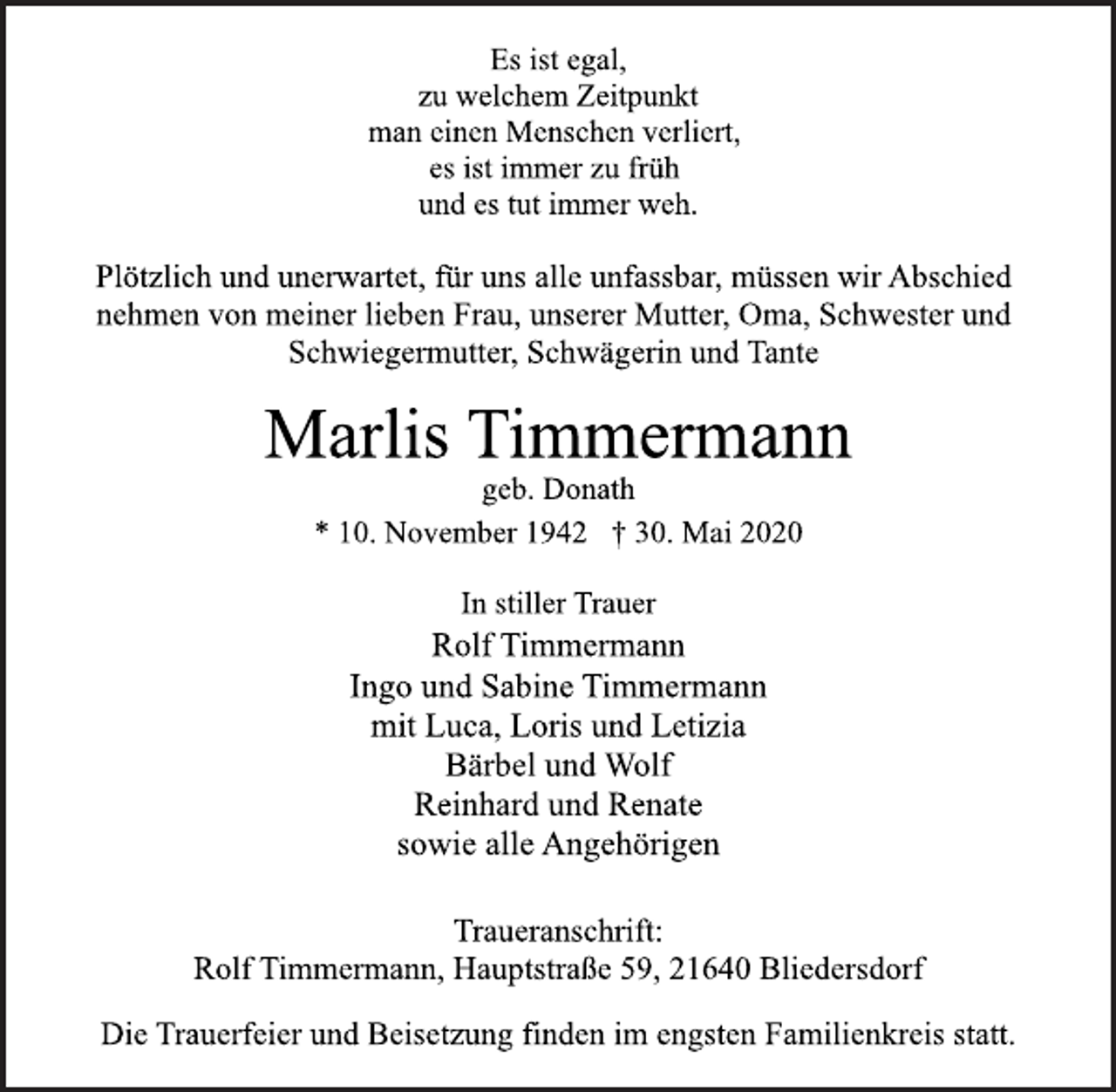 <p>Es ist egal,<br />zu welchem Zeitpunkt<br />man einen Menschen verliert,<br />es ist immer zu früh<br />und es tut immer weh.<br />Plötzlich und unerwartet, für uns alle unfassbar, müssen wir Abschied<br />nehmen von meiner lieben Frau, unserer Mutter, Oma, Schwester und<br />Schwiegermutter, Schwägerin und Tante<br />Marlis Timmermann<br />geb. Donath<br />* 10. November 1942 † 30. Mai 2020<br />In stiller Trauer<br />Rolf Timmermann<br />Ingo und Sabine Timmermann<br />mit Luca, Loris und Letizia<br />Bärbel und Wolf<br />Reinhard und Renate<br />sowie alle Angehörigen<br />Traueranschrift:<br />Rolf Timmermann, Hauptstraße 59, 21640 Bliedersdorf<br />Die Trauerfeier und Beisetzung finden im engsten Familienkreis statt.</p>