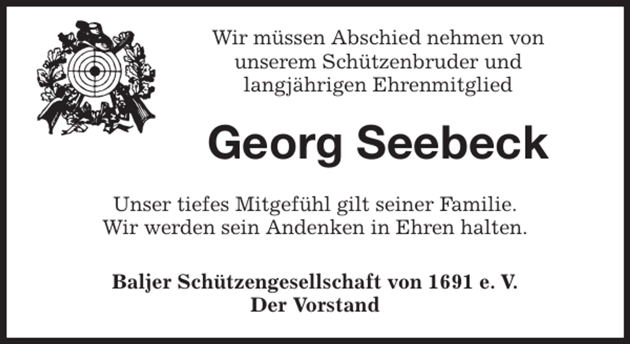 <p>Wir müssen Abschied nehmen von<br />unserem Schützenbruder und<br />langjährigen Ehrenmitglied<br />Georg Seebeck<br />Unser tiefes Mitgefühl gilt seiner Familie.<br />Wir werden sein Andenken in Ehren halten.<br />Baljer Schützengesellschaft von 1691 e. V.<br />Der Vorstand</p>