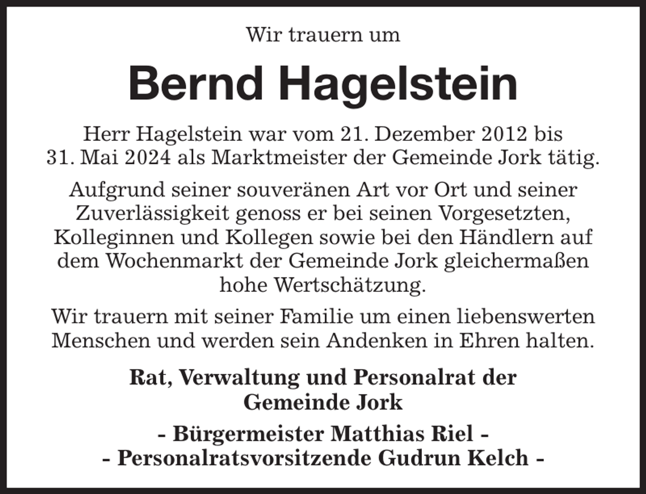 <p>Wir trauern um<br />Bernd Hagelstein<br />Herr Hagelstein war vom 21. Dezember 2012 bis<br />31. Mai 2024 als Marktmeister der Gemeinde Jork tätig.<br />Aufgrund seiner souveränen Art vor Ort und seiner<br />Zuverlässigkeit genoss er bei seinen Vorgesetzten,<br />Kolleginnen und Kollegen sowie bei den Händlern auf dem Wochenmarkt der Gemeinde Jork gleichermaßen<br />hohe Wertschätzung.<br />Wir trauern mit seiner Familie um einen liebenswerten Menschen und werden sein Andenken in Ehren halten.<br />Rat, Verwaltung und Personalrat der<br />Gemeinde Jork<br />- Bürgermeister Matthias Riel -<br />- Personalratsvorsitzende Gudrun Kelch -</p>
