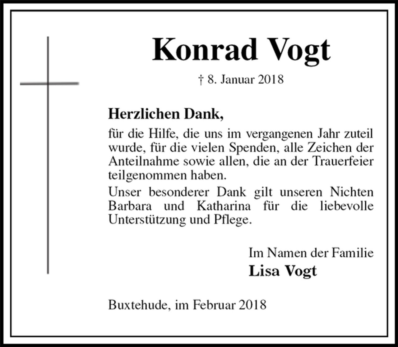 <p>Konrad Vogt<br />† 8. Januar 2018<br />Herzlichen Dank,<br />für die Hilfe, die uns im vergangenen Jahr zuteil wurde, für die vielen Spenden, alle Zeichen der Anteilnahme sowie allen, die an der Trauerfeier teilgenommen haben.<br />Unser besonderer Dank gilt unseren Nichten Barbara und Katharina für die liebevolle<br />Unterstützung und Pflege.<br />Im Namen der Familie<br />Lisa Vogt<br />Buxtehude, im Februar 2018</p>