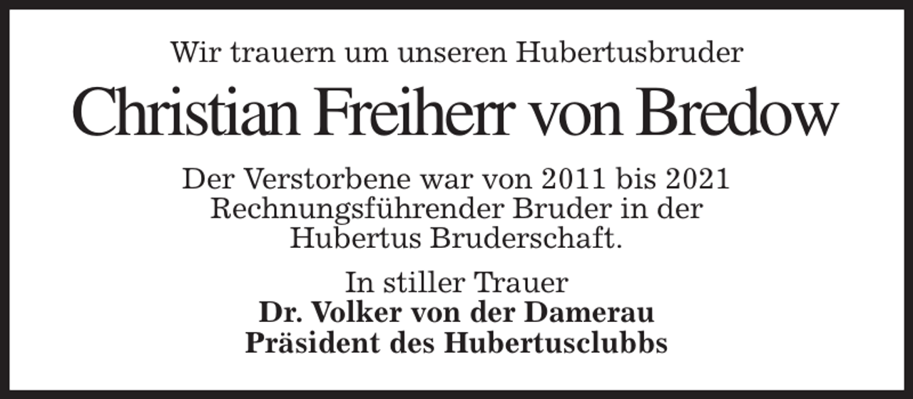 <p>Wir trauern um unseren Hubertusbruder<br />Christian Freiherr von Bredow<br />Der Verstorbene war von 2011 bis 2021<br />Rechnungsführender Bruder in der<br />Hubertus Bruderschaft.<br />In stiller Trauer<br />Dr. Volker von der Damerau<br />Präsident des Hubertusclubbs</p>