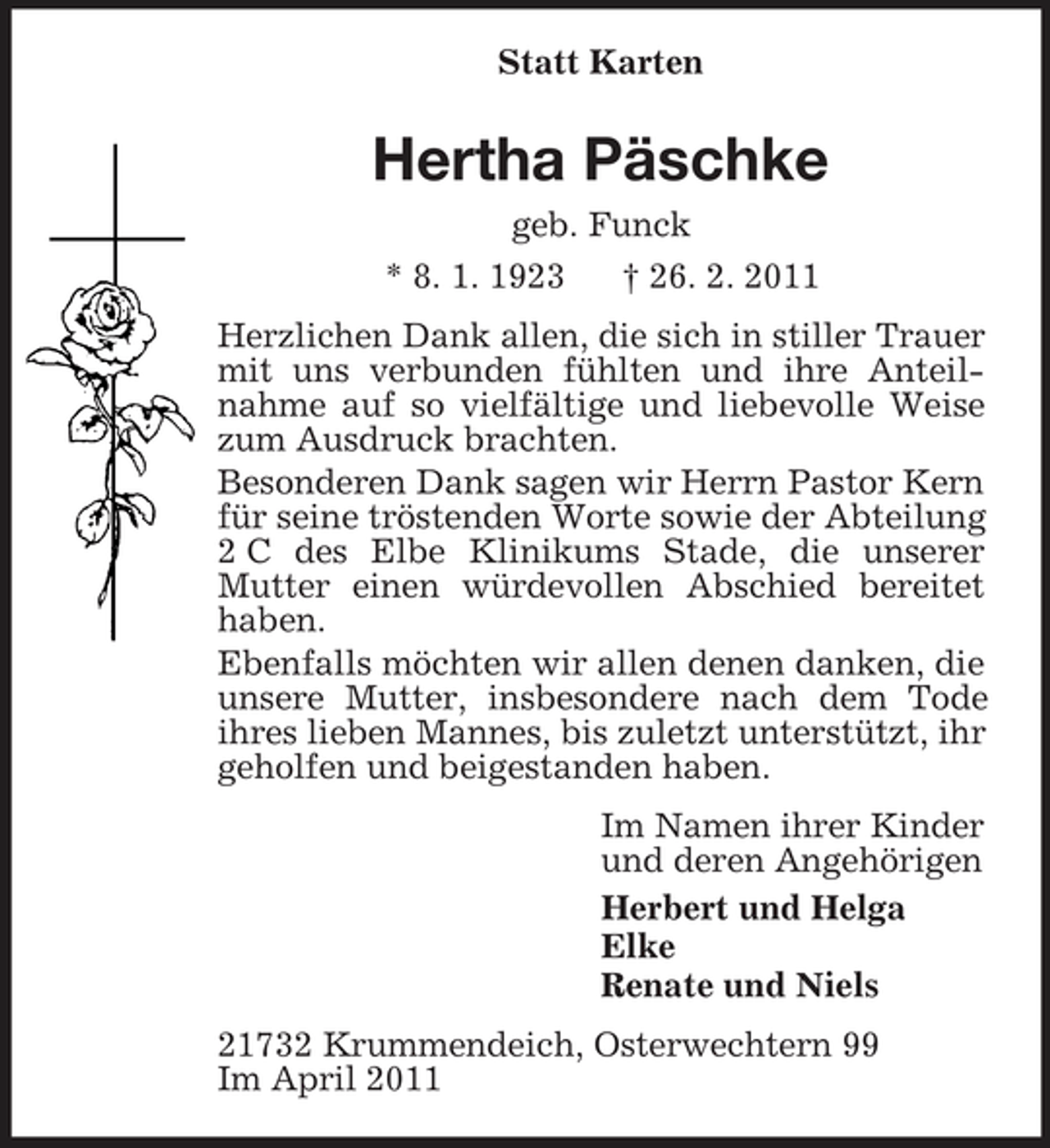 <p>Statt Karten<br />Hertha Päschke<br />geb. Funck<br />* 8. 1. 1923 † 26. 2. 2011<br />Herzlichen Dank allen, die sich in stiller Trauer mit uns verbunden fühlten und ihre Anteilnahme auf so vielfältige und liebevolle Weise zum Ausdruck brachten.<br />Besonderen Dank sagen wir Herrn Pastor Kern für seine tröstenden Worte sowie der Abteilung 2 C des Elbe Klinikums Stade, die unserer Mutter einen würdevollen Abschied bereitet haben.<br />Ebenfalls möchten wir allen denen danken, die unsere Mutter, insbesondere nach dem Tode ihres lieben Mannes, bis zuletzt unterstützt, ihr geholfen und beigestanden haben.<br />Im Namen ihrer Kinder<br />und deren Angehörigen<br />Herbert und Helga<br />Elke<br />Renate und Niels<br />21732 Krummendeich, Osterwechtern 99<br />Im April 2011</p>
