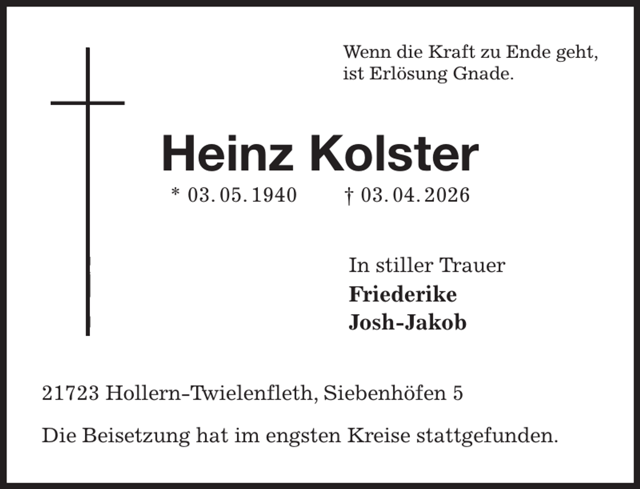 <p>Wenn die Kraft zu Ende geht,<br />ist Erlösung Gnade.<br />Heinz Kolster<br />* 03. 05. 1940 † 03. 04. 2026<br />In stiller Trauer<br />Friederike<br />Josh-Jakob<br />21723 Hollern-Twielenfleth, Siebenhöfen 5</p><p>Die Beisetzung hat im engsten Kreise stattgefunden.</p>
