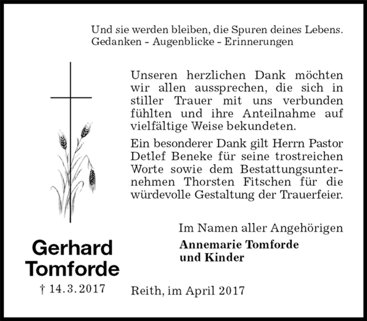 <p>Und sie werden bleiben, die Spuren deines Lebens.<br />Gedanken - Augenblicke - Erinnerungen<br />Unseren herzlichen Dank möchten wir allen aussprechen, die sich in stiller Trauer mit uns verbunden fühlten und ihre Anteilnahme auf vielfältige Weise bekundeten.<br />Ein besonderer Dank gilt Herrn Pastor Detlef Beneke für seine trostreichen Worte sowie dem Bestattungsunternehmen Thorsten Fitschen für die würdevolle Gestaltung der Trauerfeier.<br />Im Namen aller Angehörigen<br />Annemarie Tomforde<br />und Kinder<br />Reith, im April 2017<br />Gerhard Tomforde<br />† 14. 3. 2017</p>