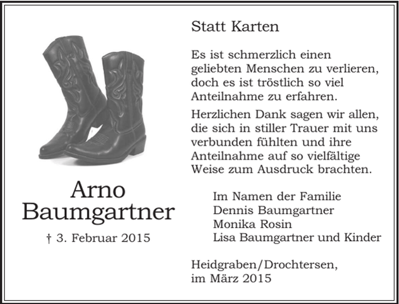 <p>Statt Karten</p><p>Es ist schmerzlich einen geliebten Menschen zu verlieren, doch es ist tröstlich so viel Anteilnahme zu erfahren.</p><p>Herzlichen Dank sagen wir allen, die sich in stiller Trauer mit uns verbunden fühlten und ihre Anteilnahme auf so vielfältige Weise zum Ausdruck brachten.</p><p>Im Namen der Familie<br />Dennis Baumgartner<br />Monika Rosin<br />Lisa Baumgartner und Kinder</p><p>Heidgraben/Drochtersen, im März 2015</p><p>Arno<br />Baumgartner<br />+ 3. Februar 2015</p>