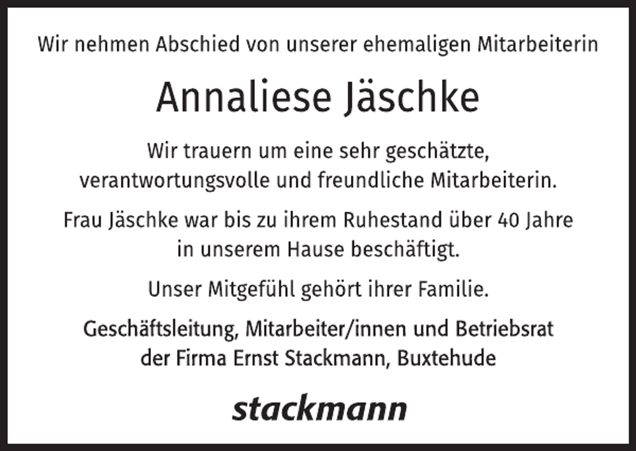 <p>Wir nehmen Abschied von unserer ehemaligen Mitarbeiterin</p>
<p>Annaliese Jäschke</p>
<p>Wir trauern um eine sehr geschätzte,<br />verantwortungsvolle und freundliche Mitarbeiterin.</p>
<p>Frau Jäschke war bis zu ihrem Ruhestand über 40 Jahre<br />in unserem Hause beschäftigt.</p>
<p>Unser Mitgefühl gehört ihrer Familie.</p>
<p>Geschäftsleitung, Mitarbeiter/innen und Betriebsrat<br />der Firma Ernst Stackmann, Buxtehude</p>