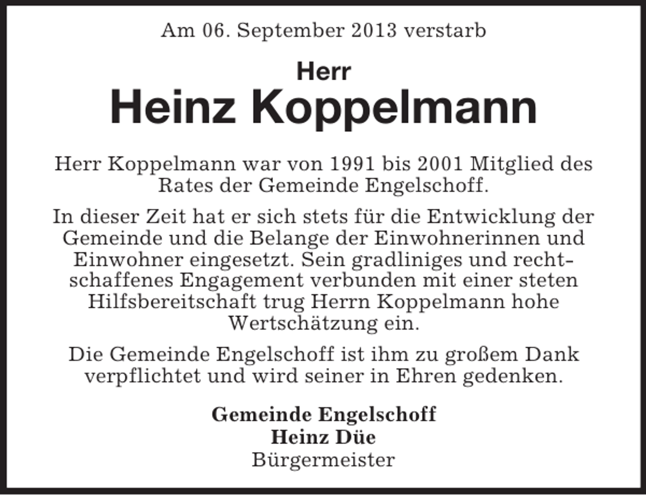 <p>Am 06. September 2013 verstarb</p><p>Herr</p><p>Heinz Koppelmann<br />Herr Koppelmann war von 1991 bis 2001 Mitglied des<br />Rates der Gemeinde Engelschoff.<br />In dieser Zeit hat er sich stets für die Entwicklung der<br />Gemeinde und die Belange der Einwohnerinnen und<br />Einwohner eingesetzt. Sein gradliniges und rechtschaffenes Engagement verbunden mit einer steten<br />Hilfsbereitschaft trug Herrn Koppelmann hohe<br />Wertschätzung ein.<br />Die Gemeinde Engelschoff ist ihm zu großem Dank<br />verpflichtet und wird seiner in Ehren gedenken.<br />Gemeinde Engelschoff<br />Heinz Düe<br />Bürgermeister</p>