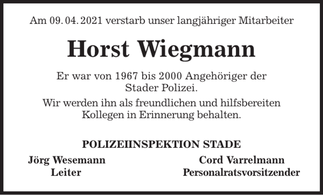 <p>Am 09. 04. 2021 verstarb unser langjähriger Mitarbeiter<br />Horst Wiegmann<br />Er war von 1967 bis 2000 Angehöriger der<br />Stader Polizei.<br />Wir werden ihn als freundlichen und hilfsbereiten<br />Kollegen in Erinnerung behalten.<br />POLIZEIINSPEKTION STADE<br />Jörg Wesemann Cord Varrelmann<br />Leiter Personalratsvorsitzender</p>