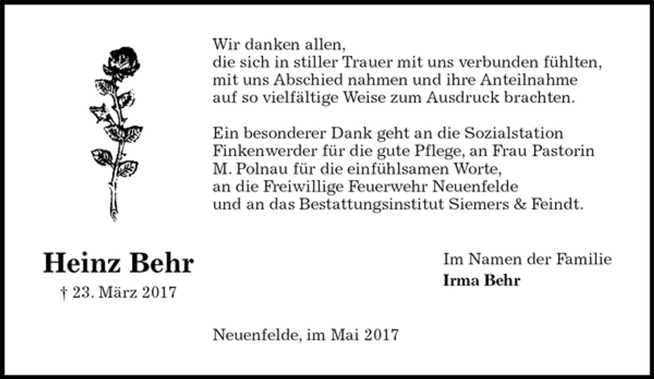 <p>Wir danken allen,<br />die sich in stiller Trauer mit uns verbunden fühlten,<br />mit uns Abschied nahmen und ihre Anteilnahme<br />auf so vielfältige Weise zum Ausdruck brachten.</p><p>Ein besonderer Dank geht an die Sozialstation<br />Finkenwerder für die gute Pflege, an Frau Pastorin<br />M. Polnau für die einfühlsamen Worte,<br />an die Freiwillige Feuerwehr Neuenfelde<br />und an das Bestattungsinstitut Siemers &amp; Feindt.<br />Im Namen der Familie<br />Irma Behr<br />Neuenfelde, im Mai 2017<br />Heinz Behr<br />† 23. März 2017</p>