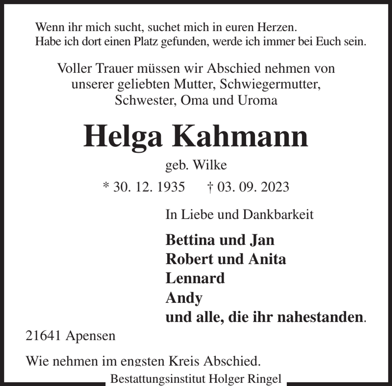 <p>Wenn ihr mich sucht, suchet mich in euren Herzen.<br />Habe ich dort einen Platz gefunden, werde ich immer bei Euch sein.<br />Voller Trauer müssen wir Abschied nehmen von<br />unserer geliebten Mutter, Schwiegermutter,<br />Schwester, Oma und Uroma<br />Helga Kahmann<br />geb. Wilke<br />* 30. 12. 1935 † 03. 09. 2023<br />In Liebe und Dankbarkeit<br />Bettina und Jan<br />Robert und Anita<br />Lennard<br />Andy<br />und alle, die ihr nahestanden.<br />21641 Apensen<br />Wie nehmen im engsten Kreis Abschied.<br />Bestattungsinstitut Holger Ringel</p>