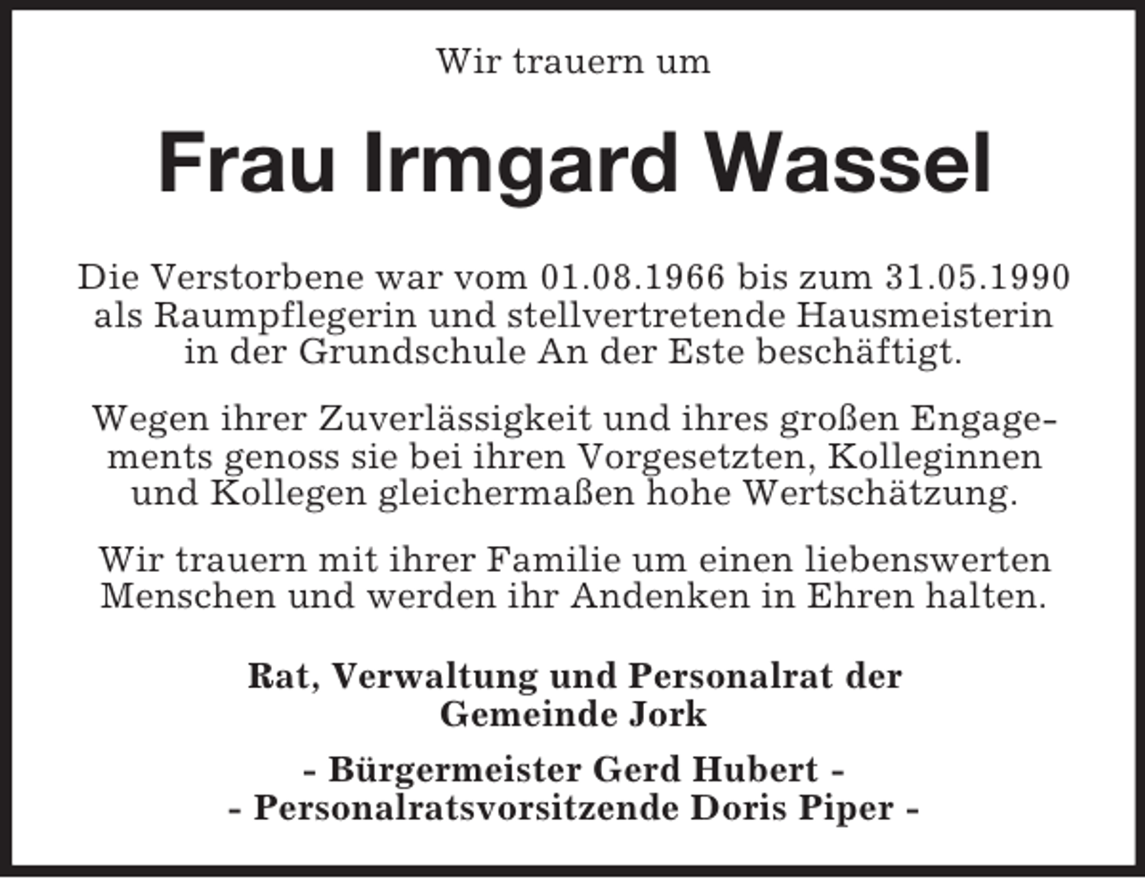 <p>Wir trauern um<br />Frau Irmgard Wassel<br />Die Verstorbene war vom 01.08.1966 bis zum 31.05.1990 als Raumpflegerin und stellvertretende Hausmeisterin in der Grundschule An der Este beschäftigt.</p><p>Wegen ihrer Zuverlässigkeit und ihres großen Engagements genoss sie bei ihren Vorgesetzten, Kolleginnen und Kollegen gleichermaßen hohe Wertschätzung.</p><p>Wir trauern mit ihrer Familie um einen liebenswerten Menschen und werden ihr Andenken in Ehren halten.</p><p>Rat, Verwaltung und Personalrat der<br />Gemeinde Jork</p><p>- Bürgermeister Gerd Hubert -<br />- Personalratsvorsitzende Doris Piper -</p>