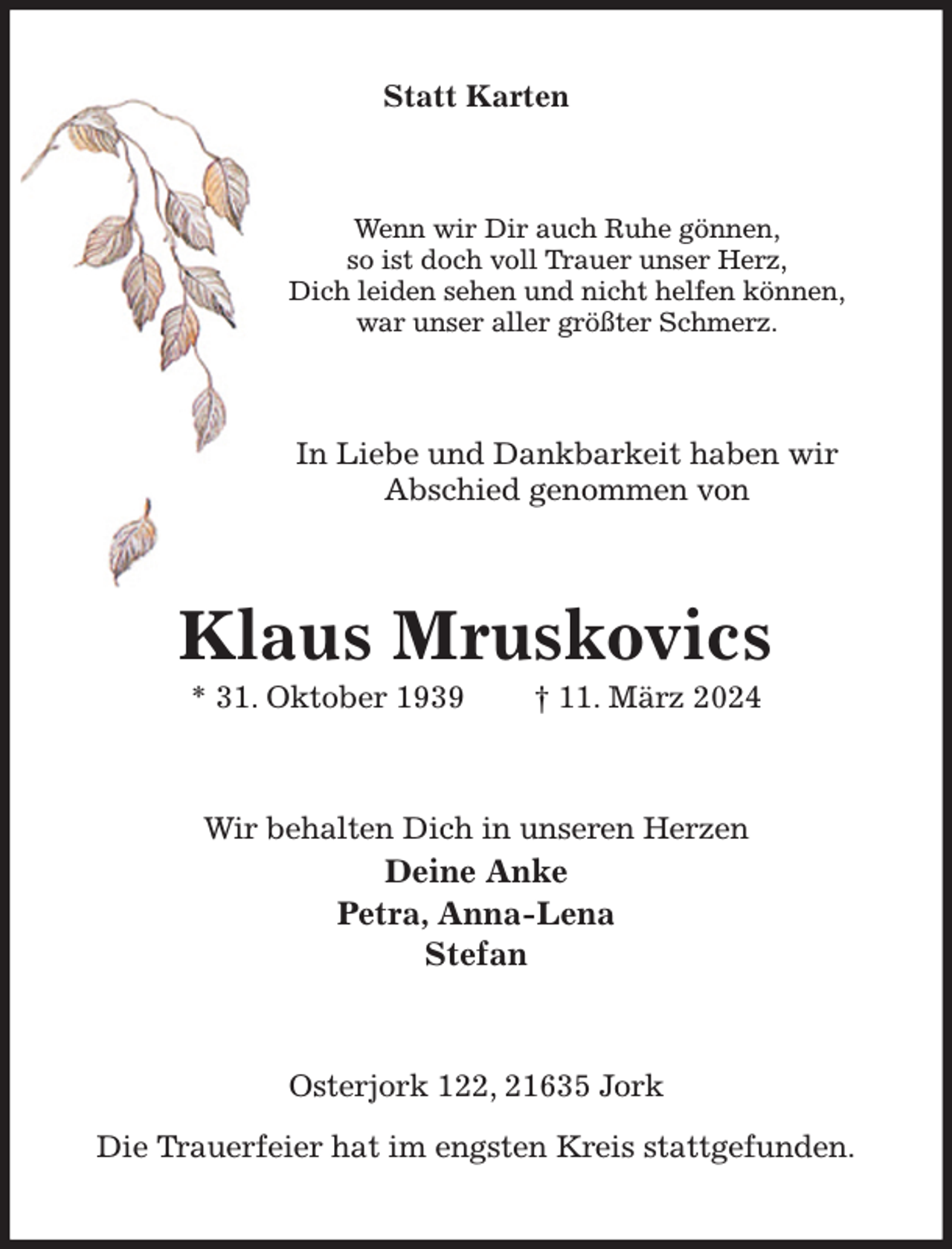 <p>Statt Karten<br />Wenn wir Dir auch Ruhe gönnen,<br />so ist doch voll Trauer unser Herz,<br />Dich leiden sehen und nicht helfen können,<br />war unser aller größter Schmerz.<br />In Liebe und Dankbarkeit haben wir<br />Abschied genommen von<br />Klaus Mruskovics<br />* 31. Oktober 1939 † 11. März 2024<br />Wir behalten Dich in unseren Herzen<br />Deine Anke<br />Petra, Anna-Lena<br />Stefan<br />Osterjork 122, 21635 Jork</p><p>Die Trauerfeier hat im engsten Kreis stattgefunden.</p>