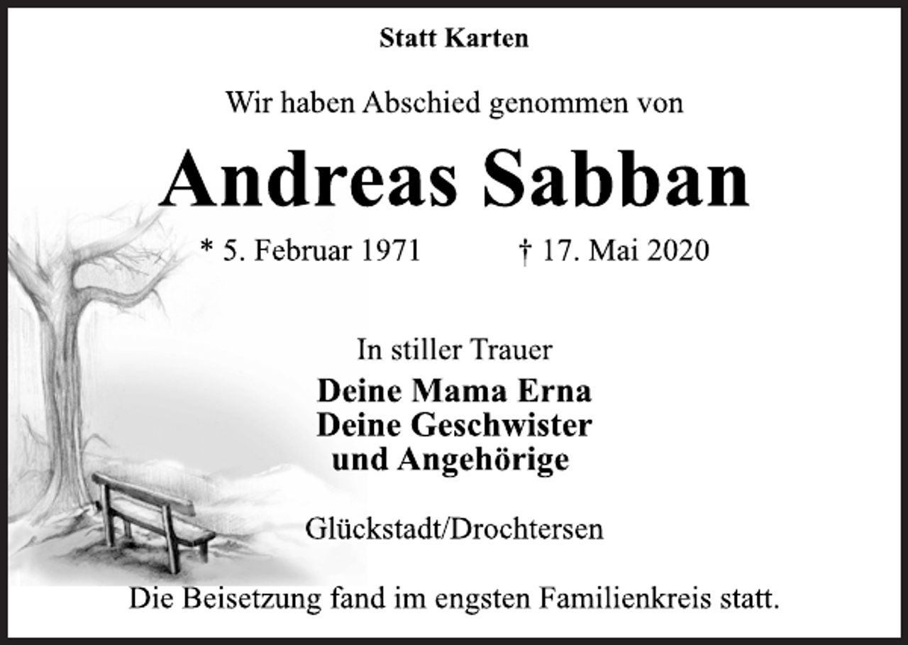 <p>Statt Karten<br />Wir haben Abschied genommen von<br />Andreas Sabban<br />* 5. Februar 1971 † 17. Mai 2020<br />In stiller Trauer<br />Deine Mama Erna<br />Deine Geschwister<br />und Angehörige<br />Glückstadt/Drochtersen<br />Die Beisetzung fand im engsten Familienkreis statt.</p>