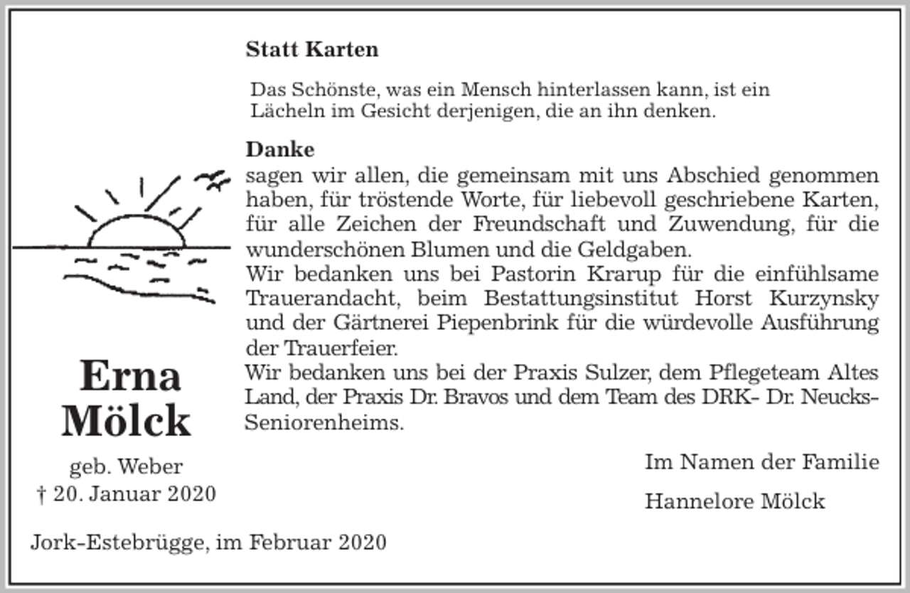 <p>Statt Karten<br />Das Schönste, was ein Mensch hinterlassen kann, ist ein<br />Lächeln im Gesicht derjenigen, die an ihn denken.<br />Danke<br />sagen wir allen, die gemeinsam mit uns Abschied genommen<br />haben, für tröstende Worte, für liebevoll geschriebene Karten,<br />für alle Zeichen der Freundschaft und Zuwendung, für die<br />wunderschönen Blumen und die Geldgaben.<br />Wir bedanken uns bei Pastorin Krarup für die einfühlsame<br />Trauerandacht, beim Bestattungsinstitut Horst Kurzynsky<br />und der Gärtnerei Piepenbrink für die würdevolle Ausführung<br />der Trauerfeier.<br />Wir bedanken uns bei der Praxis Sulzer, dem Pflegeteam Altes<br />Land, der Praxis Dr. Bravos und dem Team des DRK- Dr. Neucks-<br />Seniorenheims.<br />Im Namen der Familie<br />Hannelore Mölck<br />Jork-Estebrügge, im Februar 2020<br />Erna<br />Mölck<br />geb. Weber<br />† 20. Januar 2020</p>