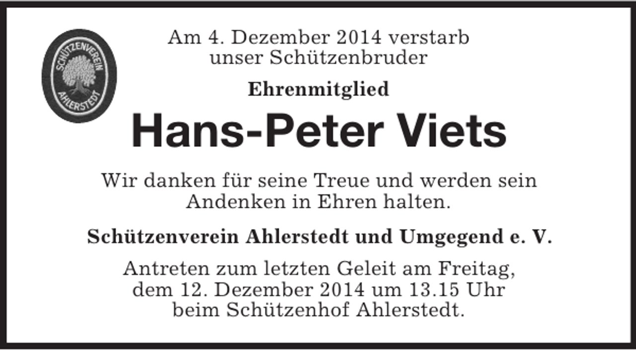 <p>Am 4. Dezember 2014 verstarb<br />unser Schützenbruder<br />Ehrenmitglied<br />Hans-Peter Viets<br />Wir danken für seine Treue und werden sein<br />Andenken in Ehren halten.<br />Schützenverein Ahlerstedt und Umgegend e. V.<br />Antreten zum letzten Geleit am Freitag,<br />dem 12. Dezember 2014 um 13.15 Uhr<br />beim Schützenhof Ahlerstedt.</p>