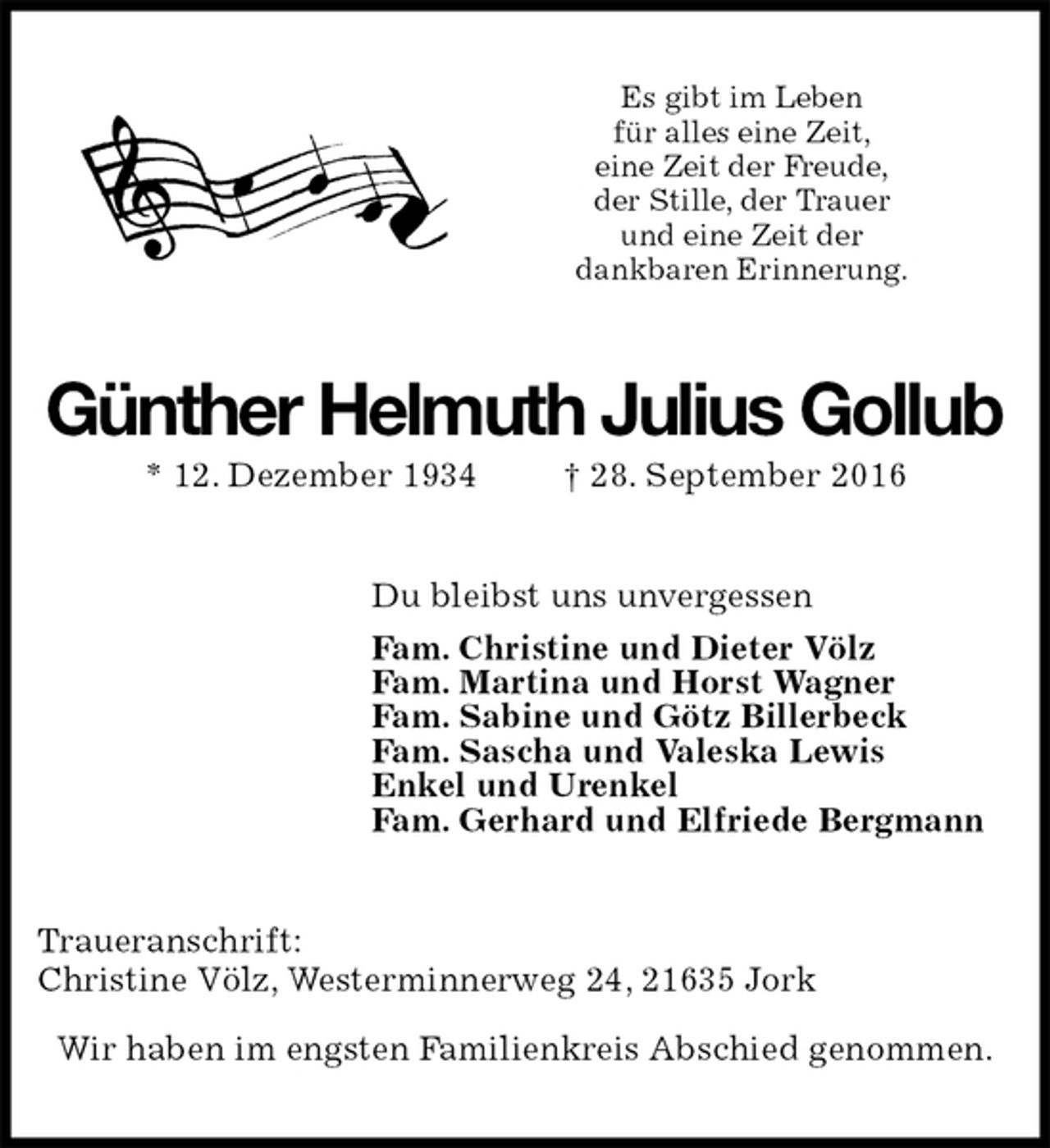 <p>Es gibt im Leben<br />für alles eine Zeit,<br />eine Zeit der Freude,<br />der Stille, der Trauer<br />und eine Zeit der<br />dankbaren Erinnerung.<br />Günther Helmuth Julius Gollub<br />* 12. Dezember 1934 † 28. September 2016<br />Du bleibst uns unvergessen<br />Fam. Christine und Dieter Völz<br />Fam. Martina und Horst Wagner<br />Fam. Sabine und Götz Billerbeck<br />Fam. Sascha und Valeska Lewis<br />Enkel und Urenkel<br />Fam. Gerhard und Elfriede Bergmann<br />Traueranschrift:<br />Christine Völz, Westerminnerweg 24, 21635 Jork</p><p>Wir haben im engsten Familienkreis Abschied genommen.</p>