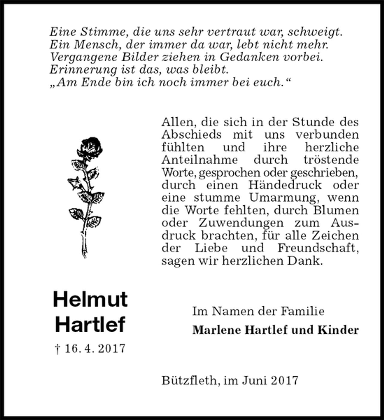 <p>Allen, die sich in der Stunde des Abschieds mit uns verbunden fühlten und ihre herzliche<br />Anteilnahme durch tröstende Worte, gesprochen oder geschrieben,<br />durch einen Händedruck oder<br />eine stumme Umarmung, wenn die Worte fehlten, durch Blumen oder Zuwendungen zum Ausdruck brachten, für alle Zeichen der Liebe und Freundschaft,<br />sagen wir herzlichen Dank.<br />Bützfleth, im Juni 2017<br />Im Namen der Familie<br />Marlene Hartlef und Kinder<br />Helmut Hartlef<br />† 16. 4. 2017<br />Eine Stimme, die uns sehr vertraut war, schweigt.<br />Ein Mensch, der immer da war, lebt nicht mehr.<br />Vergangene Bilder ziehen in Gedanken vorbei.<br />Erinnerung ist das, was bleibt.<br />„Am Ende bin ich noch immer bei euch.“</p>