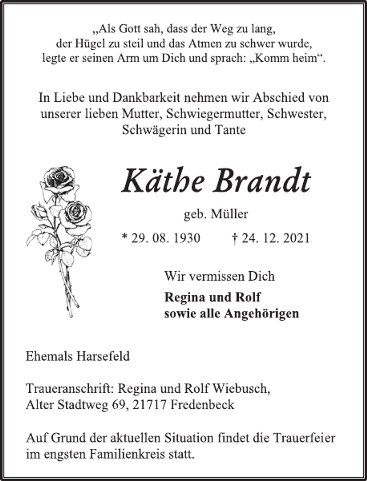<p>„Als Gott sah, dass der Weg zu lang,</p>
<p>der Hügel zu steil und das Atmen zu schwer wurde,</p>
<p>legte er seinen Arm um Dich und sprach: „Komm heim“.</p>
<p>In Liebe und Dankbarkeit nehmen wir Abschied von</p>
<p>unserer lieben Mutter, Schwiegermutter, Schwester,</p>
<p>Schwägerin und Tante</p>
<p>Käthe Brandt</p>
<p>geb. Müller</p>
<p>* 29. 08. 1930 † 24. 12. 2021</p>
<p>Wir vermissen Dich</p>
<p>Regina und Rolf</p>
<p>sowie alle Angehörigen</p>
<p>Ehemals Harsefeld</p>
<p>Traueranschrift: Regina und Rolf Wiebusch,</p>
<p>Alter Stadtweg 69, 21717 Fredenbeck<br />Auf Grund der aktuellen Situation findet die Trauerfeier</p>
<p>im engsten Familienkreis statt.</p>