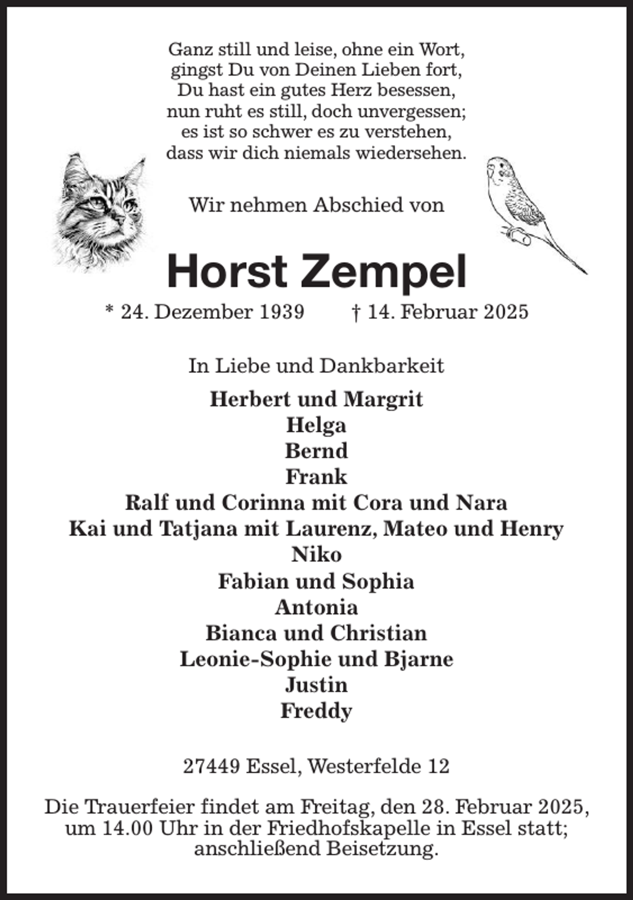 <p>Ganz still und leise, ohne ein Wort,<br />gingst Du von Deinen Lieben fort,<br />Du hast ein gutes Herz besessen,<br />nun ruht es still, doch unvergessen;<br />es ist so schwer es zu verstehen,<br />dass wir dich niemals wiedersehen.<br />Wir nehmen Abschied von<br />Horst Zempel<br />* 24. Dezember 1939 † 14. Februar 2025<br />In Liebe und Dankbarkeit<br />Herbert und Margrit<br />Helga<br />Bernd<br />Frank<br />Ralf und Corinna mit Cora und Nara<br />Kai und Tatjana mit Laurenz, Mateo und Henry<br />Niko<br />Fabian und Sophia<br />Antonia<br />Bianca und Christian<br />Leonie-Sophie und Bjarne<br />Justin<br />Freddy<br />27449 Essel, Westerfelde 12</p><p>Die Trauerfeier findet am Freitag, den 28. Februar 2025, um 14.00 Uhr in der Friedhofskapelle in Essel statt;<br />anschließend Beisetzung.</p>