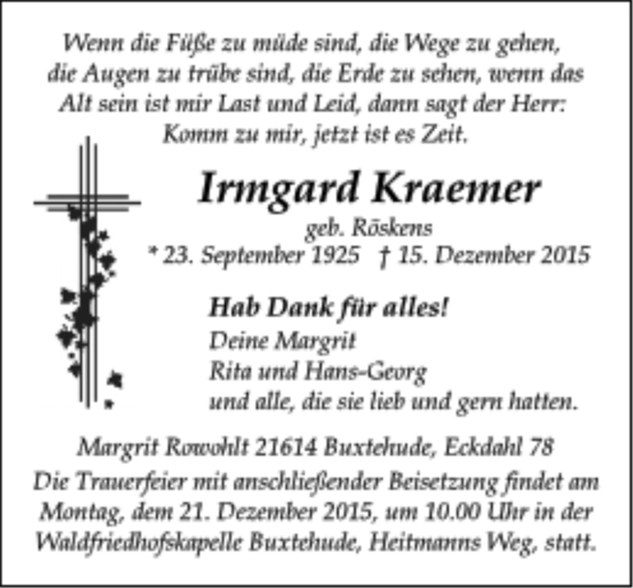 <p>Wenn die Füße zu müde sind, die Wege zu gehen,<br />die Augen zu trübe sind, die Erde zu sehen, wenn das<br />Alt sein ist mir Last und Leid, dann sagt der Herr:<br />Komm zu mir, jetzt ist es Zeit.<br />Irmgard Kraemer<br />geb. Röskens<br />* 23. September 1925 † 15. Dezember 2015<br />Hab Dank für alles!<br />Deine Margrit<br />Rita und Hans-Georg<br />Margrit Rowohlt 21614 Buxtehude, Eckdahl 78<br />Die Trauerfeier mit anschließender Beisetzung findet am<br />Montag, dem 21. Dezember 2015, um 10.00 Uhr in der<br />Waldfriedhofskapelle Buxtehude, Heitmanns Weg, statt.<br />und alle, die sie lieb und gern hatten.</p>