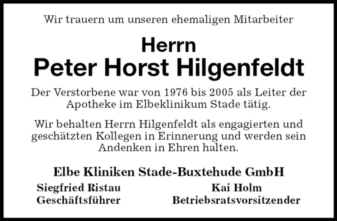 <p>Wir trauern um unseren ehemaligen Mitarbeiter<br />Herrn<br />Peter Horst Hilgenfeldt<br />Der Verstorbene war von 1976 bis 2005 als Leiter der Apotheke im Elbeklinikum Stade tätig.<br />Wir behalten Herrn Hilgenfeldt als engagierten und<br />geschätzten Kollegen in Erinnerung und werden sein<br />Andenken in Ehren halten.<br />Elbe Kliniken Stade-Buxtehude GmbH<br />Siegfried Ristau Kai Holm<br />Geschäftsführer Betriebsratsvorsitzender</p>