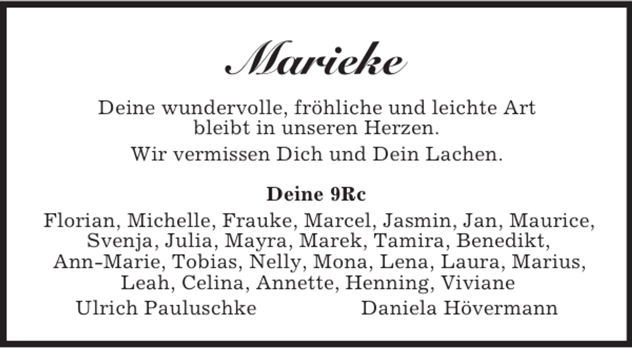 <p>Marieke<br />Deine wundervolle, fröhliche und leichte Art<br />bleibt in unseren Herzen.<br />Wir vermissen Dich und Dein Lachen.<br />Deine 9Rc<br />Florian, Michelle, Frauke, Marcel, Jasmin, Jan, Maurice, Svenja, Julia, Mayra, Marek, Tamira, Benedikt,<br />Ann-Marie, Tobias, Nelly, Mona, Lena, Laura, Marius, Leah, Celina, Annette, Henning, Viviane<br />Ulrich Pauluschke Daniela Hövermann</p>