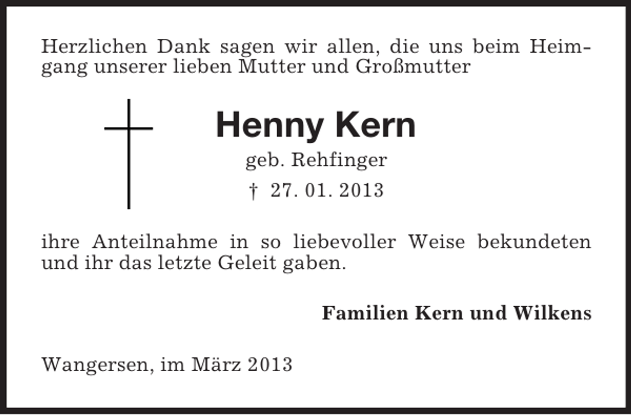 <p>Herzlichen Dank sagen wir allen, die uns beim Heimgang unserer lieben Mutter und Großmutter</p><p>Henny Kern<br />geb. Rehfinger<br />† 27. 01. 2013<br />ihre Anteilnahme in so liebevoller Weise bekundeten<br />und ihr das letzte Geleit gaben.<br />Familien Kern und Wilkens<br />Wangersen, im März 2013</p>