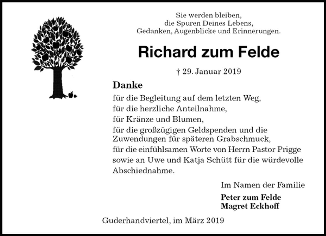 <p>Sie werden bleiben,<br />die Spuren Deines Lebens,<br />Gedanken, Augenblicke und Erinnerungen.<br />Richard zum Felde<br />† 29. Januar 2019<br />Danke<br />für die Begleitung auf dem letzten Weg,<br />für die herzliche Anteilnahme,<br />für Kränze und Blumen,<br />für die großzügigen Geldspenden und die<br />Zuwendungen für späteren Grabschmuck,<br />für die einfühlsamen Worte von Herrn Pastor Prigge<br />sowie an Uwe und Katja Schütt für die würdevolle<br />Abschiednahme.<br />Im Namen der Familie<br />Peter zum Felde<br />Magret Eckhoff<br />Guderhandviertel, im März 2019</p>