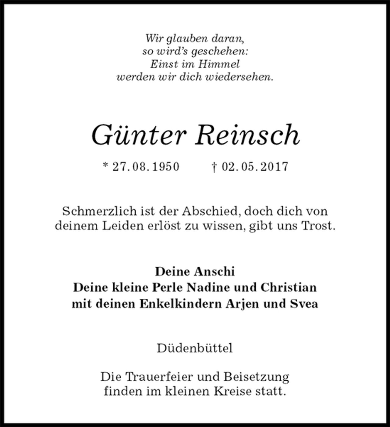 <p>Wir glauben daran,<br />so wird’s geschehen:<br />Einst im Himmel<br />werden wir dich wiedersehen.<br />Günter Reinsch<br />* 27. 08. 1950 † 02. 05. 2017<br />Schmerzlich ist der Abschied, doch dich von<br />deinem Leiden erlöst zu wissen, gibt uns Trost.<br />Deine Anschi<br />Deine kleine Perle Nadine und Christian<br />mit deinen Enkelkindern Arjen und Svea<br />Düdenbüttel</p>
<p>Die Trauerfeier und Beisetzung<br />finden im kleinen Kreise statt.</p>