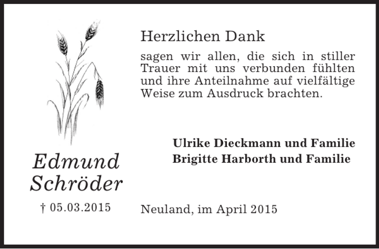 <p>Edmund<br />Schröder<br />† 05.03.2015<br />Herzlichen Dank<br />sagen wir allen, die sich in stiller Trauer mit uns verbunden fühlten und ihre Anteilnahme auf vielfältige Weise zum Ausdruck brachten.<br />Ulrike Dieckmann und Familie<br />Brigitte Harborth und Familie<br />Neuland, im April 2015</p>