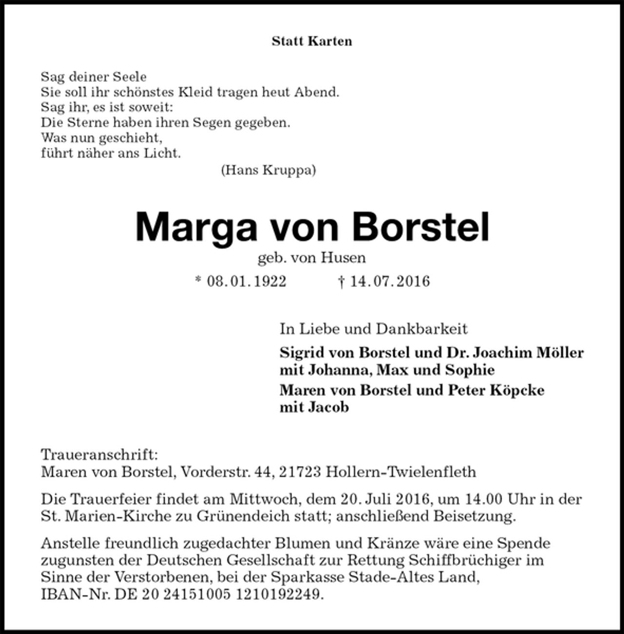 <p>Statt Karten<br />Sag deiner Seele<br />Sie soll ihr schönstes Kleid tragen heut Abend.<br />Sag ihr, es ist soweit:<br />Die Sterne haben ihren Segen gegeben.<br />Was nun geschieht,<br />führt näher ans Licht.<br />(Hans Kruppa)<br />Marga von Borstel<br />geb. von Husen<br />* 08. 01. 1922 † 14. 07. 2016<br />In Liebe und Dankbarkeit<br />Sigrid von Borstel und Dr. Joachim Möller<br />mit Johanna, Max und Sophie<br />Maren von Borstel und Peter Köpcke<br />mit Jacob<br />Traueranschrift:<br />Maren von Borstel, Vorderstr. 44, 21723 Hollern-Twielenfleth<br />Die Trauerfeier findet am Mittwoch, dem 20. Juli 2016, um 14.00 Uhr in der St. Marien-Kirche zu Grünendeich statt; anschließend Beisetzung.<br />Anstelle freundlich zugedachter Blumen und Kränze wäre eine Spende<br />zugunsten der Deutschen Gesellschaft zur Rettung Schiffbrüchiger im<br />Sinne der Verstorbenen, bei der Sparkasse Stade-Altes Land,<br />IBAN-Nr. DE 20 24151005 1210192249.</p>