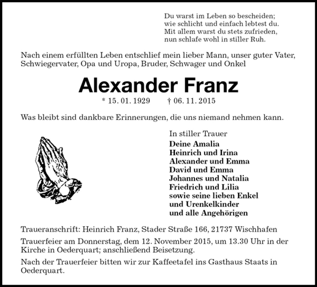 <p>Du warst im Leben so bescheiden;<br />wie schlicht und einfach lebtest du.<br />Mit allem warst du stets zufrieden,<br />nun schlafe wohl in stiller Ruh.<br />Nach einem erfüllten Leben entschlief mein lieber Mann, unser guter Vater, Schwiegervater, Opa und Uropa, Bruder, Schwager und Onkel<br />Alexander Franz<br />* 15. 01. 1929 † 06. 11. 2015<br />Was bleibt sind dankbare Erinnerungen, die uns niemand nehmen kann.<br />In stiller Trauer<br />Deine Amalia<br />Heinrich und Irina<br />Alexander und Emma<br />David und Emma<br />Johannes und Natalia<br />Friedrich und Lilia<br />sowie seine lieben Enkel<br />und Urenkelkinder<br />und alle Angehörigen<br />Traueranschrift: Heinrich Franz, Stader Straße 166, 21737 Wischhafen<br />Trauerfeier am Donnerstag, dem 12. November 2015, um 13.30 Uhr in der Kirche in Oederquart; anschließend Beisetzung.<br />Nach der Trauerfeier bitten wir zur Kaffeetafel ins Gasthaus Staats in<br />Oederquart.</p>