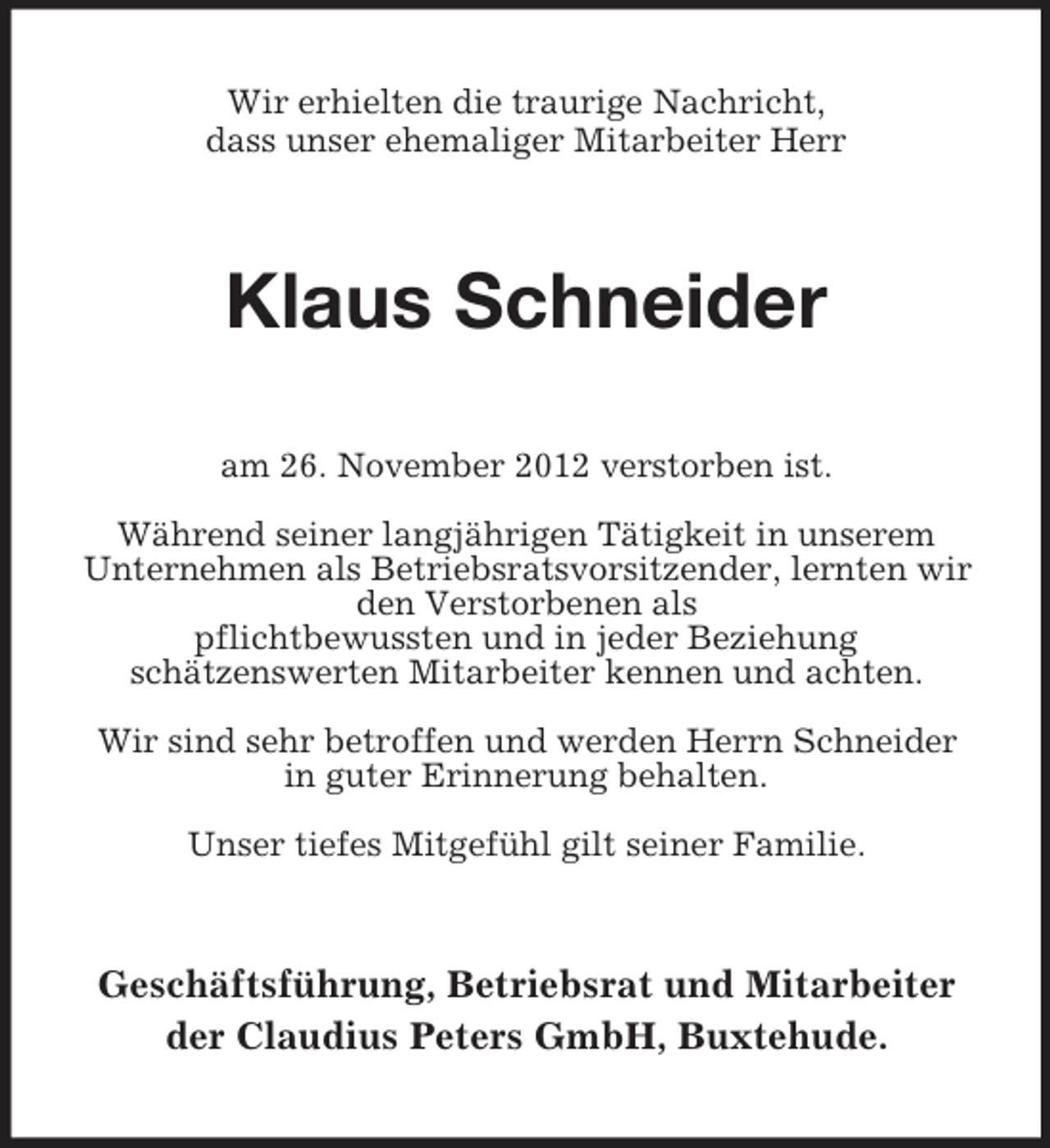 <p>Wir erhielten die traurige Nachricht,<br />dass unser ehemaliger Mitarbeiter Herr</p><p>Klaus Schneider<br />am 26. November 2012 verstorben ist.<br />Während seiner langjährigen Tätigkeit in unserem<br />Unternehmen als Betriebsratsvorsitzender, lernten wir<br />den Verstorbenen als<br />pflichtbewussten und in jeder Beziehung<br />schätzenswerten Mitarbeiter kennen und achten.<br />Wir sind sehr betroffen und werden Herrn Schneider<br />in guter Erinnerung behalten.<br />Unser tiefes Mitgefühl gilt seiner Familie.</p><p>Geschäftsführung, Betriebsrat und Mitarbeiter<br />der Claudius Peters GmbH, Buxtehude.</p>