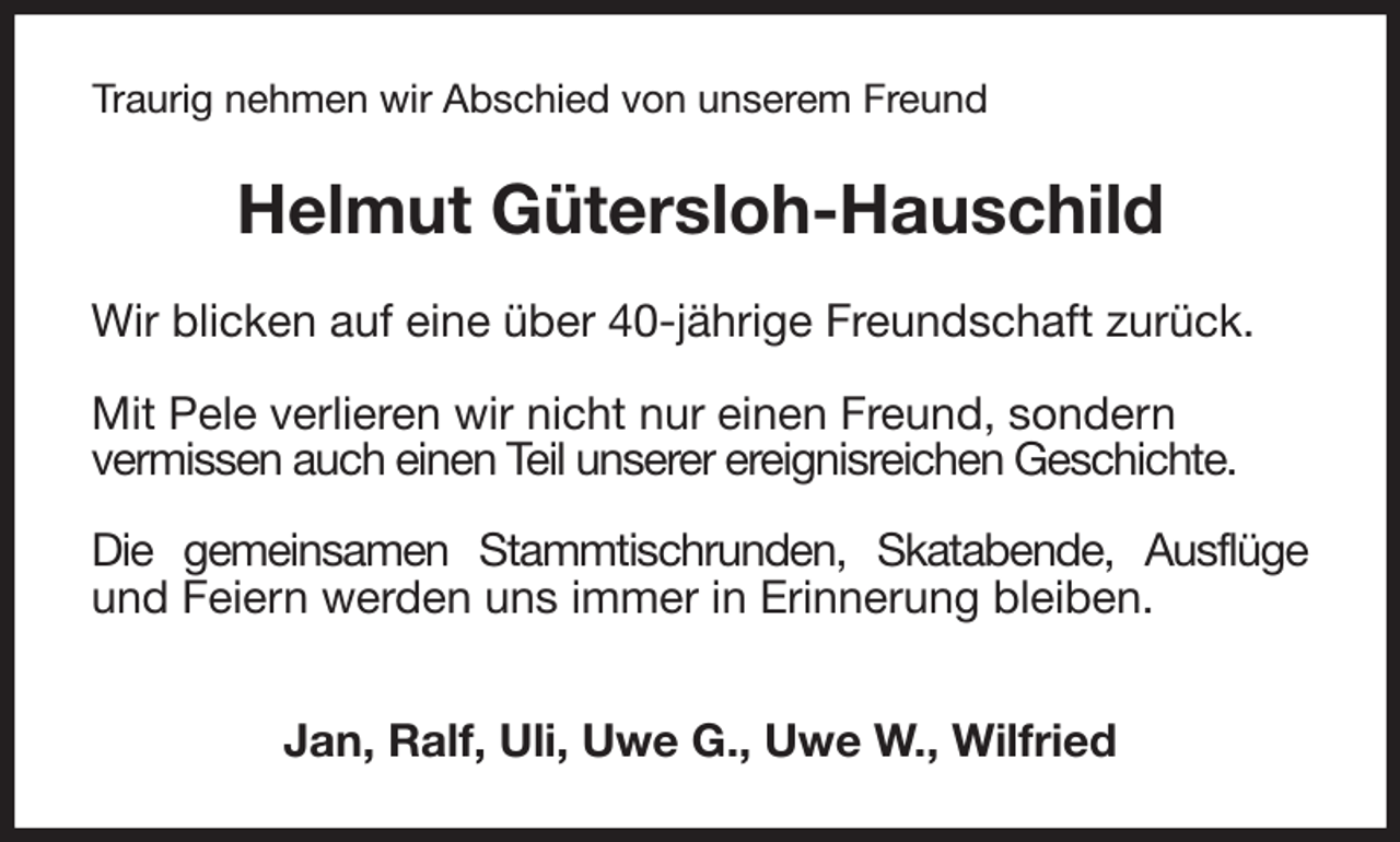 <p>Traurig nehmen wir Abschied von unserem Freund<br />Helmut Gütersloh-Hauschild<br />Wir blicken auf eine über 40-jährige Freundschaft zurück.</p><p>Mit Pele verlieren wir nicht nur einen Freund, sondern<br />vermissen auch einen Teil unserer ereignisreichen Geschichte.</p><p>Die gemeinsamen Stammtischrunden, Skatabende, Ausflüge und Feiern werden uns immer in Erinnerung bleiben.</p><p>Jan, Ralf, Uli, Uwe G., Uwe W., Wilfried</p>