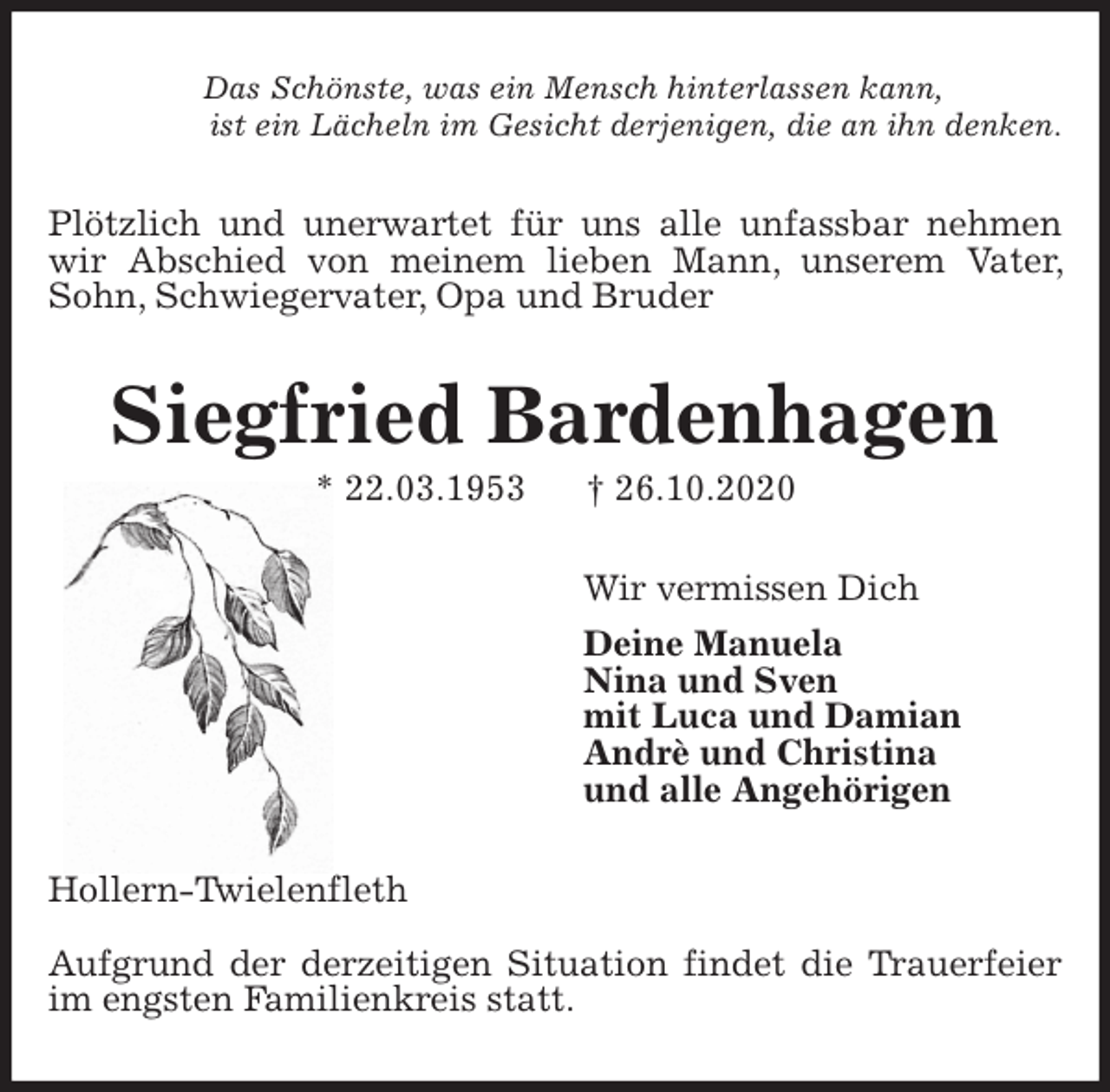 <p>Das Schönste, was ein Mensch hinterlassen kann,<br />ist ein Lächeln im Gesicht derjenigen, die an ihn denken.<br />Plötzlich und unerwartet für uns alle unfassbar nehmen wir Abschied von meinem lieben Mann, unserem Vater, Sohn, Schwiegervater, Opa und Bruder<br />Siegfried Bardenhagen<br />* 22.03.1953 † 26.10.2020<br />Wir vermissen Dich<br />Deine Manuela<br />Nina und Sven<br />mit Luca und Damian<br />Andrè und Christina<br />und alle Angehörigen<br />Hollern-Twielenfleth</p>
<p>Aufgrund der derzeitigen Situation findet die Trauerfeier im engsten Familienkreis statt.</p>