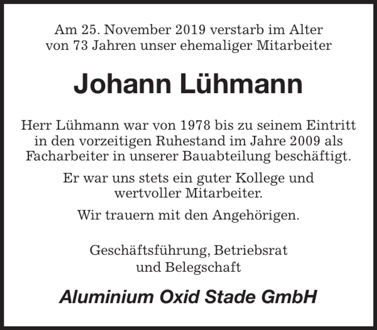 <p>Am 25. November 2019 verstarb im Alter<br />von 73 Jahren unser ehemaliger Mitarbeiter<br />Johann Lühmann<br />Herr Lühmann war von 1978 bis zu seinem Eintritt in den vorzeitigen Ruhestand im Jahre 2009 als Facharbeiter in unserer Bauabteilung beschäftigt.<br />Er war uns stets ein guter Kollege und<br />wertvoller Mitarbeiter.<br />Wir trauern mit den Angehörigen.<br />Geschäftsführung, Betriebsrat<br />und Belegschaft<br />Aluminium Oxid Stade GmbH</p>