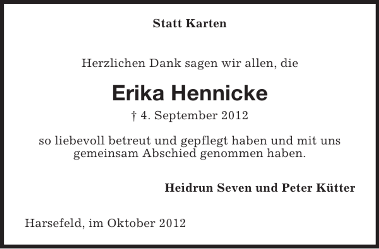 <p>Statt Karten<br />Herzlichen Dank sagen wir allen, die</p><p>Erika Hennicke<br />† 4. September 2012<br />so liebevoll betreut und gepflegt haben und mit uns<br />gemeinsam Abschied genommen haben.<br />Heidrun Seven und Peter Kütter<br />Harsefeld, im Oktober 2012</p>