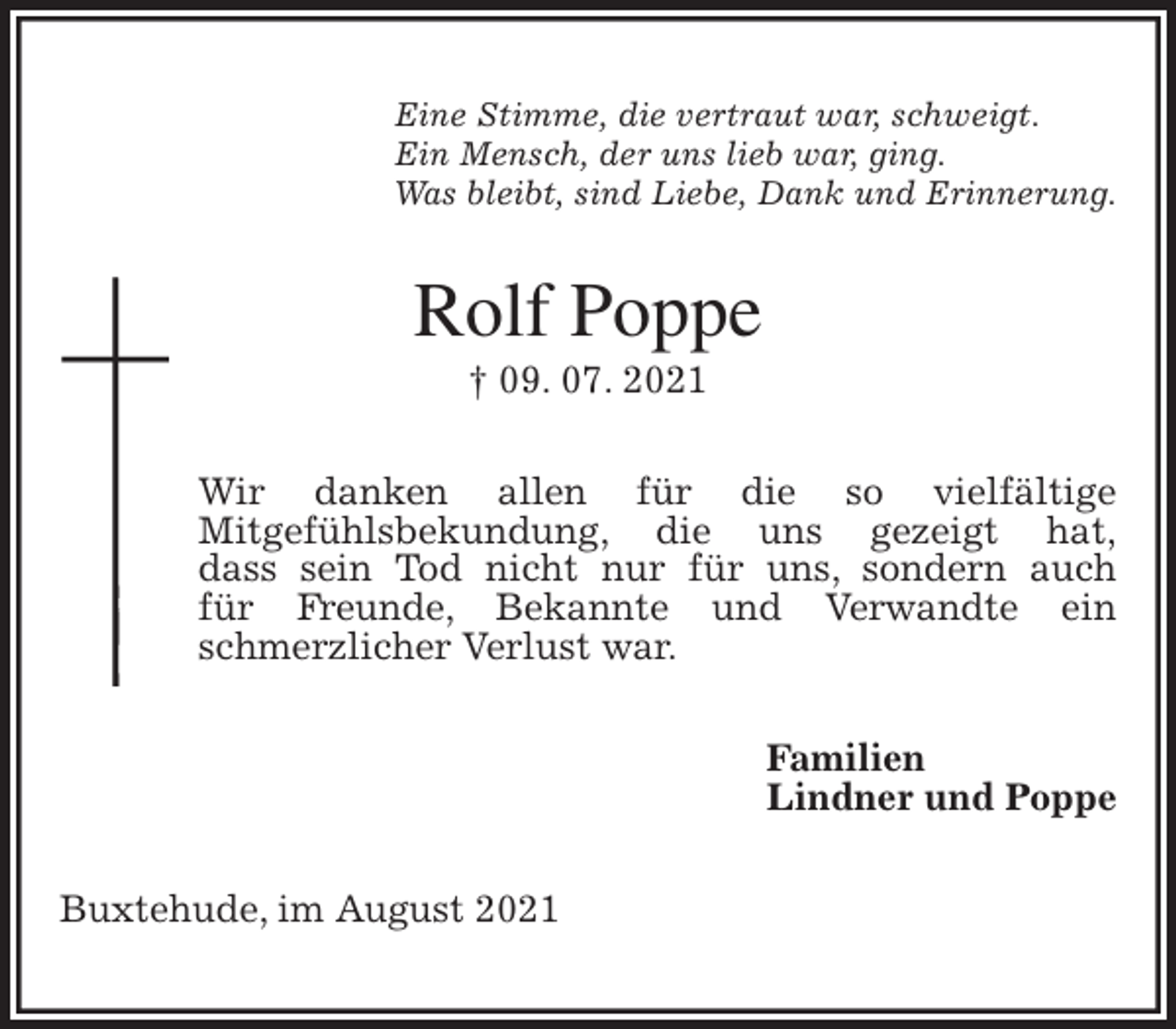 <p>Eine Stimme, die vertraut war, schweigt.<br />Ein Mensch, der uns lieb war, ging.<br />Was bleibt, sind Liebe, Dank und Erinnerung.<br />Rolf Poppe<br />† 09. 07. 2021<br />Wir danken allen für die so vielfältige<br />Mitgefühlsbekundung, die uns gezeigt hat,<br />dass sein Tod nicht nur für uns, sondern auch<br />für Freunde, Bekannte und Verwandte ein<br />schmerzlicher Verlust war.<br />Familien<br />Lindner und Poppe<br />Buxtehude, im August 2021</p>