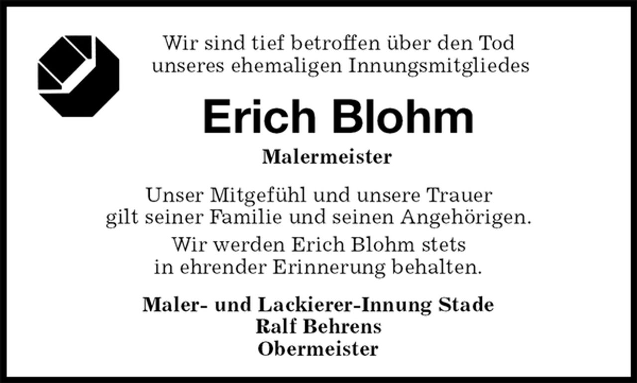 <p>Wir sind tief betroffen über den Tod<br />unseres ehemaligen Innungsmitgliedes<br />Erich Blohm<br />Malermeister<br />Maler- und Lackierer-Innung Stade<br />Ralf Behrens<br />Obermeister<br />Unser Mitgefühl und unsere Trauer<br />gilt seiner Familie und seinen Angehörigen.<br />Wir werden Erich Blohm stets<br />in ehrender Erinnerung behalten.</p>