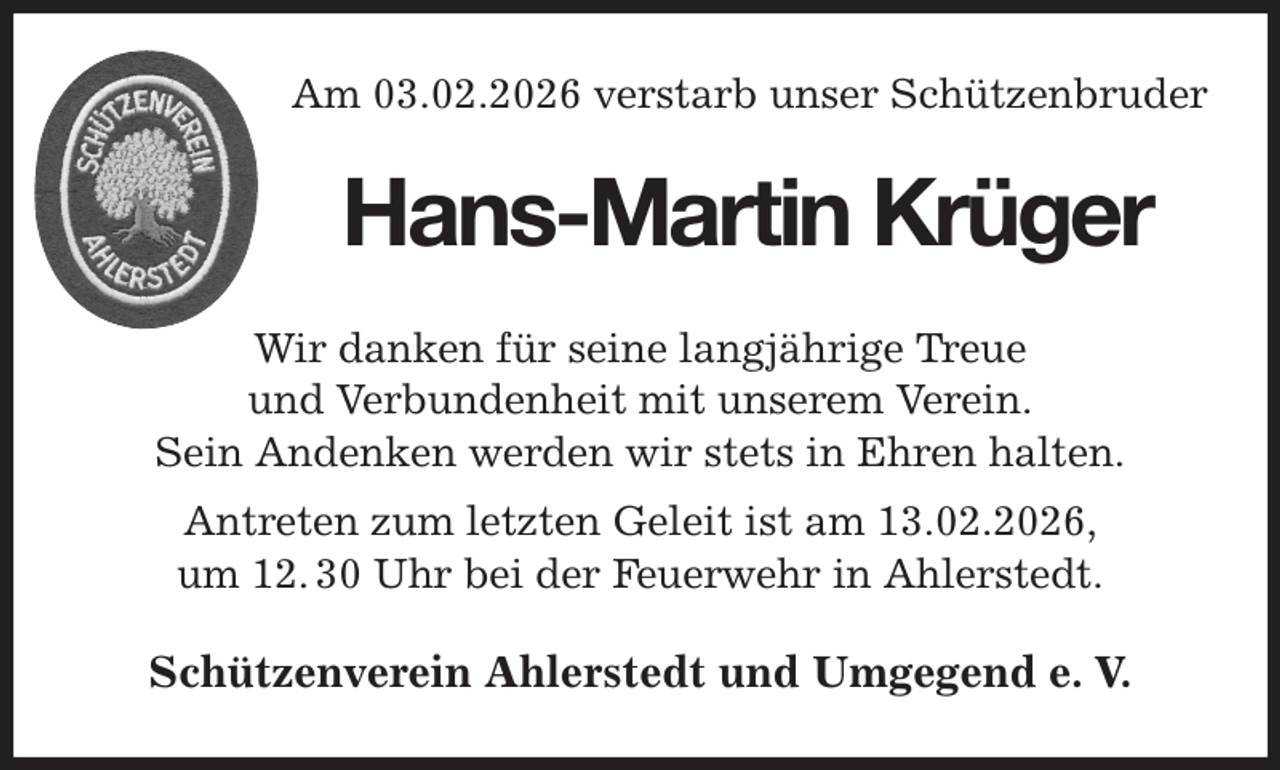 <p>Am 03.02.2026 verstarb unser Schützenbruder<br />Wir danken für seine langjährige Treue<br />und Verbundenheit mit unserem Verein.<br />Sein Andenken werden wir stets in Ehren halten.<br />Antreten zum letzten Geleit ist am 13.02.2026,<br />um 12. 30 Uhr bei der Feuerwehr in Ahlerstedt.<br />Schützenverein Ahlerstedt und Umgegend e. V.<br />Hans-Martin Krüger</p>