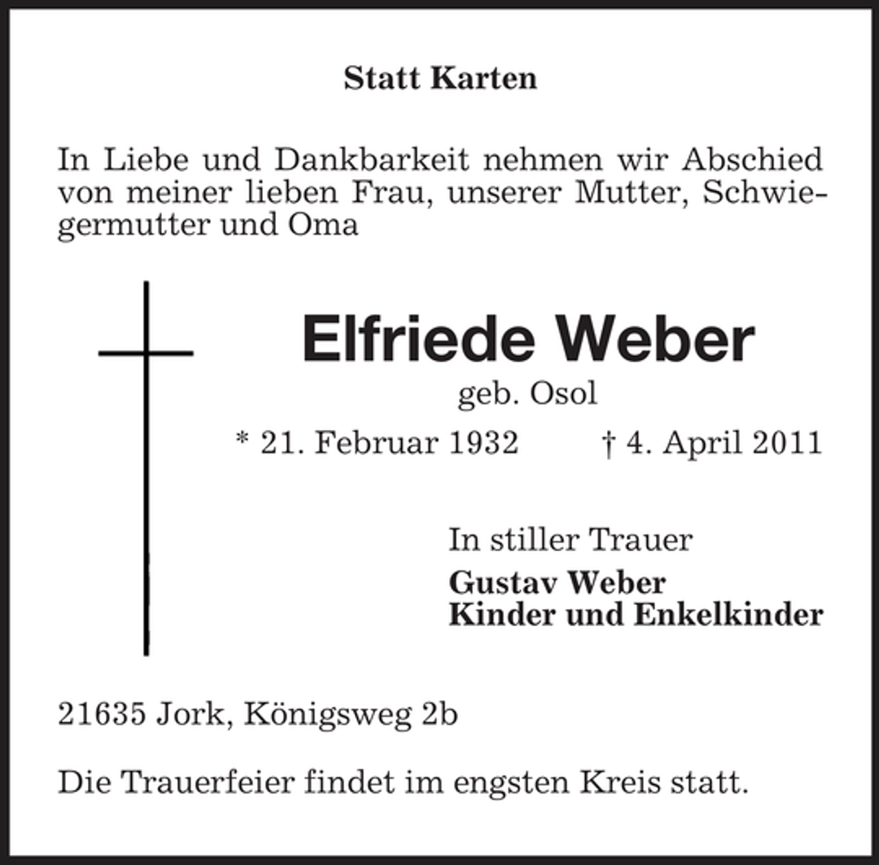<p>Statt Karten In Liebe und Dankbarkeit nehmen wir Abschied von meiner lieben Frau, unserer Mutter, Schwiegermutter und Oma</p><p>Elfriede Weber<br />geb. Osol * 21. Februar 1932 † 4. April 2011</p><p>In stiller Trauer Gustav Weber Kinder und Enkelkinder 21635 Jork, Königsweg 2b Die Trauerfeier findet im engsten Kreis statt.</p>
