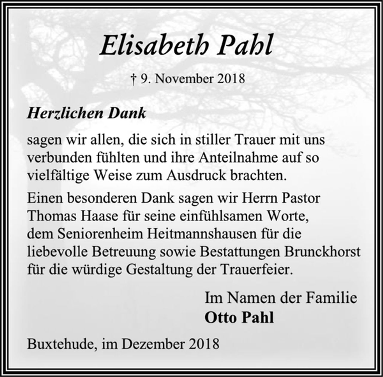 <p>Elisabeth Pahl<br />† 9. November 2018<br />Herzlichen Dank<br />sagen wir allen, die sich in stiller Trauer mit uns<br />verbunden fühlten und ihre Anteilnahme auf so<br />vielfältige Weise zum Ausdruck brachten.<br />Einen besonderen Dank sagen wir Herrn Pastor<br />Thomas Haase für seine einfühlsamen Worte,<br />dem Seniorenheim Heitmannshausen für die<br />liebevolle Betreuung sowie Bestattungen Brunckhorst<br />für die würdige Gestaltung der Trauerfeier.<br />Im Namen der Familie<br />Otto Pahl<br />Buxtehude, im Dezember 2018</p>
