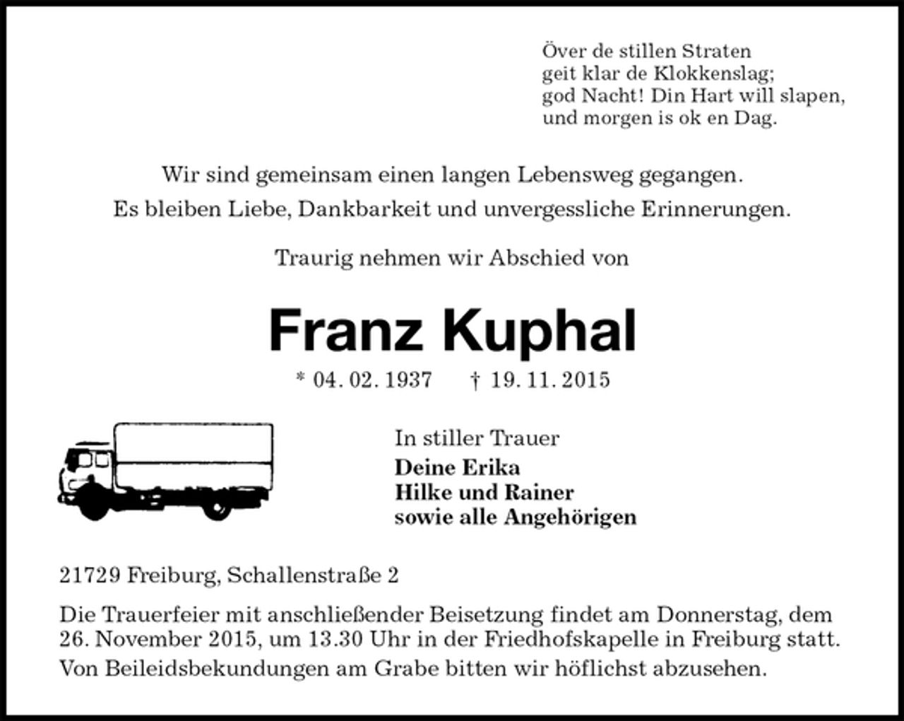 <p>Över de stillen Straten<br />geit klar de Klokkenslag;<br />god Nacht! Din Hart will slapen,<br />und morgen is ok en Dag.<br />Wir sind gemeinsam einen langen Lebensweg gegangen.<br />Es bleiben Liebe, Dankbarkeit und unvergessliche Erinnerungen.</p><p>Traurig nehmen wir Abschied von<br />Franz Kuphal<br />* 04. 02. 1937 † 19. 11. 2015<br />In stiller Trauer<br />Deine Erika<br />Hilke und Rainer<br />sowie alle Angehörigen<br />21729 Freiburg, Schallenstraße 2<br />Die Trauerfeier mit anschließender Beisetzung findet am Donnerstag, dem 26. November 2015, um 13.30 Uhr in der Friedhofskapelle in Freiburg statt.<br />Von Beileidsbekundungen am Grabe bitten wir höflichst abzusehen.</p>