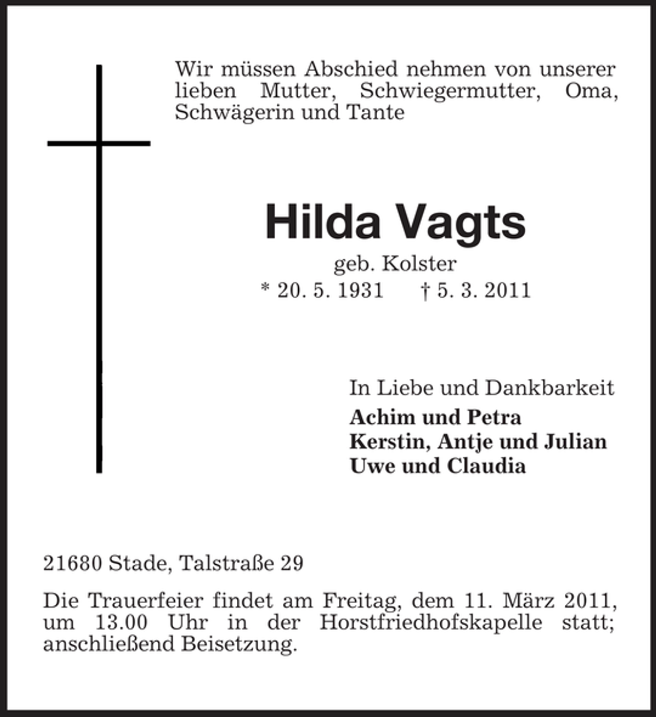 <p>Wir müssen Abschied nehmen von unserer lieben Mutter, Schwiegermutter, Oma, Schwägerin und Tante</p><p>Hilda Vagts<br />geb. Kolster * 20. 5. 1931 † 5. 3. 2011</p><p>In Liebe und Dankbarkeit Achim und Petra Kerstin, Antje und Julian Uwe und Claudia</p><p>21680 Stade, Talstraße 29 Die Trauerfeier findet am Freitag, dem 11. März 2011, um 13.00 Uhr in der Horstfriedhofskapelle statt; anschließend Beisetzung.</p>